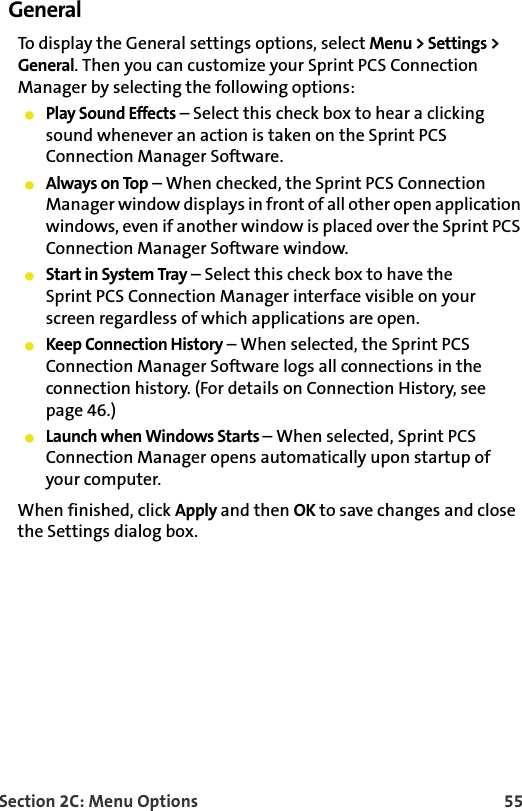 Section 2C: Menu Options 55GeneralTo display the General settings options, select Menu &gt; Settings &gt; General. Then you can customize your Sprint PCS Connection Manager by selecting the following options:Play Sound Effects – Select this check box to hear a clicking sound whenever an action is taken on the Sprint PCS Connection Manager Software.Always on Top – When checked, the Sprint PCS Connection Manager window displays in front of all other open application windows, even if another window is placed over the Sprint PCS Connection Manager Software window.Start in System Tray – Select this check box to have the Sprint PCS Connection Manager interface visible on your screen regardless of which applications are open.Keep Connection History – When selected, the Sprint PCS Connection Manager Software logs all connections in the connection history. (For details on Connection History, see page 46.)Launch when Windows Starts – When selected, Sprint PCS Connection Manager opens automatically upon startup of your computer. When finished, click Apply and then OK to save changes and close the Settings dialog box.