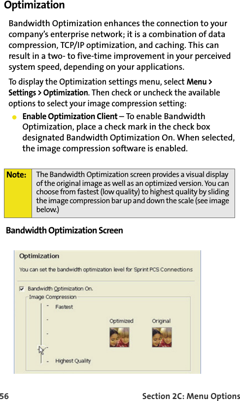 56 Section 2C: Menu OptionsOptimization Bandwidth Optimization enhances the connection to your company’s enterprise network; it is a combination of data compression, TCP/IP optimization, and caching. This can result in a two- to five-time improvement in your perceived system speed, depending on your applications.To display the Optimization settings menu, select Menu &gt; Settings &gt; Optimization. Then check or uncheck the available options to select your image compression setting:Enable Optimization Client – To enable Bandwidth Optimization, place a check mark in the check box designated Bandwidth Optimization On. When selected, the image compression software is enabled.Bandwidth Optimization Screen Note: The Bandwidth Optimization screen provides a visual display of the original image as well as an optimized version. You can choose from fastest (low quality) to highest quality by sliding the image compression bar up and down the scale (see image below.)