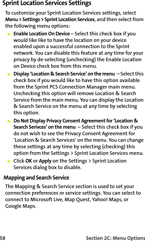 58 Section 2C: Menu OptionsSprint Location Services SettingsTo customize your Sprint Location Services settings, select Menu &gt; Settings &gt; Sprint Location Services, and then select from the following menu options:Enable Location On Device – Select this check box if you would like like to have the location on your device enabled upon a successful connection to the Sprint network. You can disable this feature at any time for your privacy by de-selecting (unchecking) the Enable Location on Device check box from this menu.Display ‘Location &amp; Search Service’ on the menu  – Select this check box if you would like to have this option available from the Sprint PCS Connection Manager main menu. Unchecking this option will remove Location &amp; Search Service from the main menu. You can display the Location &amp; Search Service on the menu at any time by selecting this option.Do Not Display Privacy Consent Agreement for ‘Location &amp; Search Serivces’ on the menu  – Select this check box if you do not wish to see the Privacy Consent Agreement for ‘Location &amp; Search Services’ on the menu. You can change these settings at any time by selecting (checking) this option from the Settings &gt; Sprint Location Services menu. Click OK or Apply on the Settings &gt; Sprint Location Services dialog box to disable.Mapping and Search ServiceThe Mapping &amp; Search Service section is used to set your connection preferences or service settings. You can select to connect to Microsoft Live, Map Quest, Yahoo! Maps, or Google Maps. 