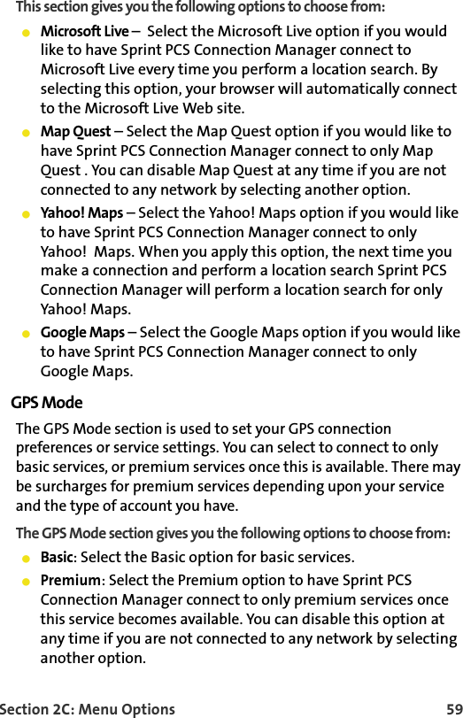 Section 2C: Menu Options 59This section gives you the following options to choose from:Microsoft Live –  Select the Microsoft Live option if you would like to have Sprint PCS Connection Manager connect to Microsoft Live every time you perform a location search. By selecting this option, your browser will automatically connect to the Microsoft Live Web site.Map Quest – Select the Map Quest option if you would like to have Sprint PCS Connection Manager connect to only Map Quest . You can disable Map Quest at any time if you are not connected to any network by selecting another option.  Yahoo! Maps – Select the Yahoo! Maps option if you would like to have Sprint PCS Connection Manager connect to only Yahoo!  Maps. When you apply this option, the next time you make a connection and perform a location search Sprint PCS Connection Manager will perform a location search for only Yahoo! Maps. Google Maps – Select the Google Maps option if you would like to have Sprint PCS Connection Manager connect to only Google Maps. GPS ModeThe GPS Mode section is used to set your GPS connection preferences or service settings. You can select to connect to only basic services, or premium services once this is available. There may be surcharges for premium services depending upon your service and the type of account you have.The GPS Mode section gives you the following options to choose from:Basic: Select the Basic option for basic services.Premium: Select the Premium option to have Sprint PCS Connection Manager connect to only premium services once this service becomes available. You can disable this option at any time if you are not connected to any network by selecting another option.