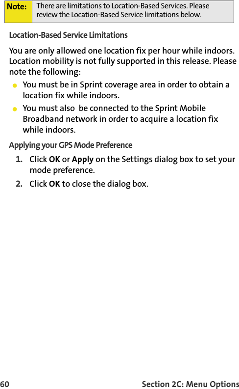 60 Section 2C: Menu OptionsLocation-Based Service LimitationsYou are only allowed one location fix per hour while indoors. Location mobility is not fully supported in this release. Please note the following:You must be in Sprint coverage area in order to obtain a location fix while indoors.You must also  be connected to the Sprint Mobile Broadband network in order to acquire a location fix while indoors. Applying your GPS Mode Preference1. Click OK or Apply on the Settings dialog box to set your mode preference. 2. Click OK to close the dialog box. Note: There are limitations to Location-Based Services. Please review the Location-Based Service limitations below.