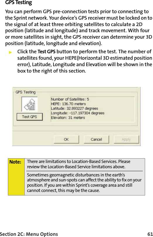Section 2C: Menu Options 61GPS TestingYou can perform GPS pre-connection tests prior to connecting to the Sprint network. Your device’s GPS receiver must be locked on to the signal of at least three orbiting satellites to calculate a 2D position (latitude and longitude) and track movement. With four or more satellites in sight, the GPS receiver can determine your 3D position (latitude, longitude and elevation). Click the Test GPS button to perform the test. The number of satellites found, your HEPE(Horizontal 3D estimated position error), Latitude, Longitude and Elevation will be shown in the box to the right of this section.  Note: There are limitations to Location-Based Services. Please review the Location-Based Service limitations above.Sometimes geomagnetic disturbances in the earth’s atmosphere and sun-spots can affect the ability to fix on your position. If you are within Sprint’s coverage area and still cannot connect, this may be the cause.