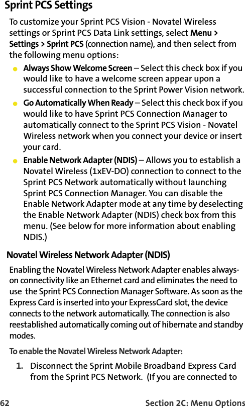62 Section 2C: Menu OptionsSprint PCS SettingsTo customize your Sprint PCS Vision - Novatel Wireless settings or Sprint PCS Data Link settings, select Menu &gt; Settings &gt; Sprint PCS (connection name), and then select from the following menu options:Always Show Welcome Screen – Select this check box if you would like to have a welcome screen appear upon a successful connection to the Sprint Power Vision network.Go Automatically When Ready – Select this check box if you would like to have Sprint PCS Connection Manager to automatically connect to the Sprint PCS Vision - Novatel Wireless network when you connect your device or insert your card. Enable Network Adapter (NDIS) – Allows you to establish a Novatel Wireless (1xEV-DO) connection to connect to the Sprint PCS Network automatically without launchingSprint PCS Connection Manager. You can disable the Enable Network Adapter mode at any time by deselecting the Enable Network Adapter (NDIS) check box from this menu. (See below for more information about enabling NDIS.)Novatel Wireless Network Adapter (NDIS)Enabling the Novatel Wireless Network Adapter enables always-on connectivity like an Ethernet card and eliminates the need to use  the Sprint PCS Connection Manager Software. As soon as the Express Card is inserted into your ExpressCard slot, the device connects to the network automatically. The connection is also reestablished automatically coming out of hibernate and standby modes. To enable the Novatel Wireless Network Adapter:1. Disconnect the Sprint Mobile Broadband Express Card from the Sprint PCS Network.  (If you are connected to 
