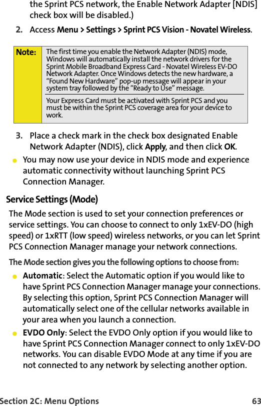 Section 2C: Menu Options 63the Sprint PCS network, the Enable Network Adapter [NDIS] check box will be disabled.)2. Access Menu &gt; Settings &gt; Sprint PCS Vision - Novatel Wireless.3. Place a check mark in the check box designated Enable Network Adapter (NDIS), click Apply, and then click OK. You may now use your device in NDIS mode and experience automatic connectivity without launching Sprint PCS Connection Manager. Service Settings (Mode)The Mode section is used to set your connection preferences or service settings. You can choose to connect to only 1xEV-DO (high speed) or 1xRTT (low speed) wireless networks, or you can let Sprint PCS Connection Manager manage your network connections. The Mode section gives you the following options to choose from:Automatic: Select the Automatic option if you would like to have Sprint PCS Connection Manager manage your connections. By selecting this option, Sprint PCS Connection Manager will automatically select one of the cellular networks available in your area when you launch a connection.EVDO Only: Select the EVDO Only option if you would like to have Sprint PCS Connection Manager connect to only 1xEV-DO networks. You can disable EVDO Mode at any time if you are not connected to any network by selecting another option. Note: The first time you enable the Network Adapter (NDIS) mode, Windows will automatically install the network drivers for the Sprint Mobile Broadband Express Card - Novatel Wireless EV-DO Network Adapter. Once Windows detects the new hardware, a “Found New Hardware” pop-up message will appear in your system tray followed by the “Ready to Use” message.Your Express Card must be activated with Sprint PCS and you must be within the Sprint PCS coverage area for your device to work.