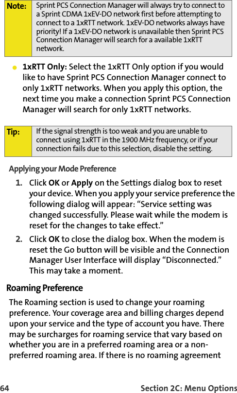 64 Section 2C: Menu Options1xRTT Only: Select the 1xRTT Only option if you would like to have Sprint PCS Connection Manager connect to only 1xRTT networks. When you apply this option, the next time you make a connection Sprint PCS Connection Manager will search for only 1xRTT networks.Applying your Mode Preference1. Click OK or Apply on the Settings dialog box to reset your device. When you apply your service preference the following dialog will appear: “Service setting was changed successfully. Please wait while the modem is reset for the changes to take effect.”2. Click OK to close the dialog box. When the modem is reset the Go button will be visible and the Connection Manager User Interface will display “Disconnected.” This may take a moment.Roaming PreferenceThe Roaming section is used to change your roaming preference. Your coverage area and billing charges depend upon your service and the type of account you have. There may be surcharges for roaming service that vary based on whether you are in a preferred roaming area or a non-preferred roaming area. If there is no roaming agreement Note: Sprint PCS Connection Manager will always try to connect to a Sprint CDMA 1xEV-DO network first before attempting to connect to a 1xRTT network. 1xEV-DO networks always have priority! If a 1xEV-DO network is unavailable then Sprint PCS Connection Manager will search for a available 1xRTT network. Tip: If the signal strength is too weak and you are unable to connect using 1xRTT in the 1900 MHz frequency, or if your connection fails due to this selection, disable the setting. 