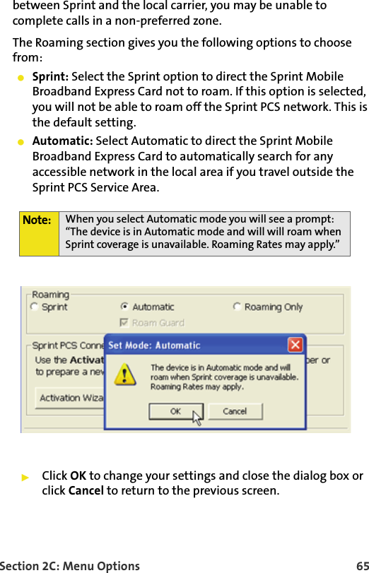 Section 2C: Menu Options 65between Sprint and the local carrier, you may be unable to complete calls in a non-preferred zone.The Roaming section gives you the following options to choose from:Sprint: Select the Sprint option to direct the Sprint Mobile Broadband Express Card not to roam. If this option is selected, you will not be able to roam off the Sprint PCS network. This is the default setting. Automatic: Select Automatic to direct the Sprint Mobile Broadband Express Card to automatically search for any accessible network in the local area if you travel outside the Sprint PCS Service Area. Click OK to change your settings and close the dialog box or click Cancel to return to the previous screen.Note: When you select Automatic mode you will see a prompt: “The device is in Automatic mode and will will roam when Sprint coverage is unavailable. Roaming Rates may apply.”