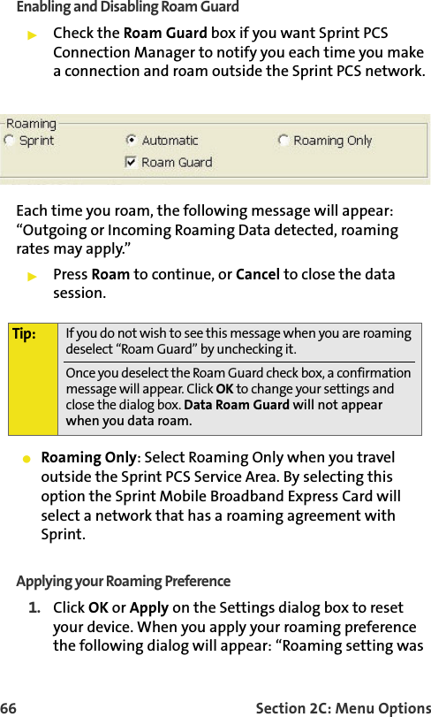 66 Section 2C: Menu OptionsEnabling and Disabling Roam GuardCheck the Roam Guard box if you want Sprint PCS Connection Manager to notify you each time you make a connection and roam outside the Sprint PCS network. Each time you roam, the following message will appear: “Outgoing or Incoming Roaming Data detected, roaming rates may apply.”Press Roam to continue, or Cancel to close the data session.Roaming Only: Select Roaming Only when you travel outside the Sprint PCS Service Area. By selecting this option the Sprint Mobile Broadband Express Card will select a network that has a roaming agreement with Sprint. Applying your Roaming Preference1. Click OK or Apply on the Settings dialog box to reset your device. When you apply your roaming preference the following dialog will appear: “Roaming setting was Tip: If you do not wish to see this message when you are roaming deselect “Roam Guard” by unchecking it.Once you deselect the Roam Guard check box, a confirmation message will appear. Click OK to change your settings and close the dialog box. Data Roam Guard will not appear when you data roam.