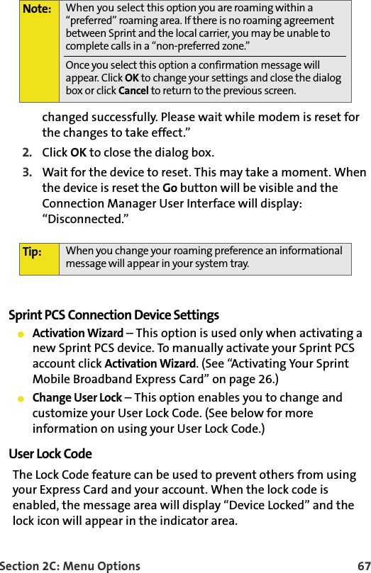 Section 2C: Menu Options 67changed successfully. Please wait while modem is reset for the changes to take effect.” 2. Click OK to close the dialog box. 3. Wait for the device to reset. This may take a moment. When the device is reset the Go button will be visible and the Connection Manager User Interface will display: “Disconnected.”Sprint PCS Connection Device SettingsActivation Wizard – This option is used only when activating a new Sprint PCS device. To manually activate your Sprint PCS account click Activation Wizard. (See “Activating Your Sprint Mobile Broadband Express Card” on page 26.)Change User Lock – This option enables you to change and customize your User Lock Code. (See below for more information on using your User Lock Code.)User Lock CodeThe Lock Code feature can be used to prevent others from using your Express Card and your account. When the lock code is enabled, the message area will display “Device Locked” and the lock icon will appear in the indicator area.Note: When you select this option you are roaming within a “preferred” roaming area. If there is no roaming agreement between Sprint and the local carrier, you may be unable to complete calls in a “non-preferred zone.”Once you select this option a confirmation message will appear. Click OK to change your settings and close the dialog box or click Cancel to return to the previous screen.Tip: When you change your roaming preference an informational message will appear in your system tray.