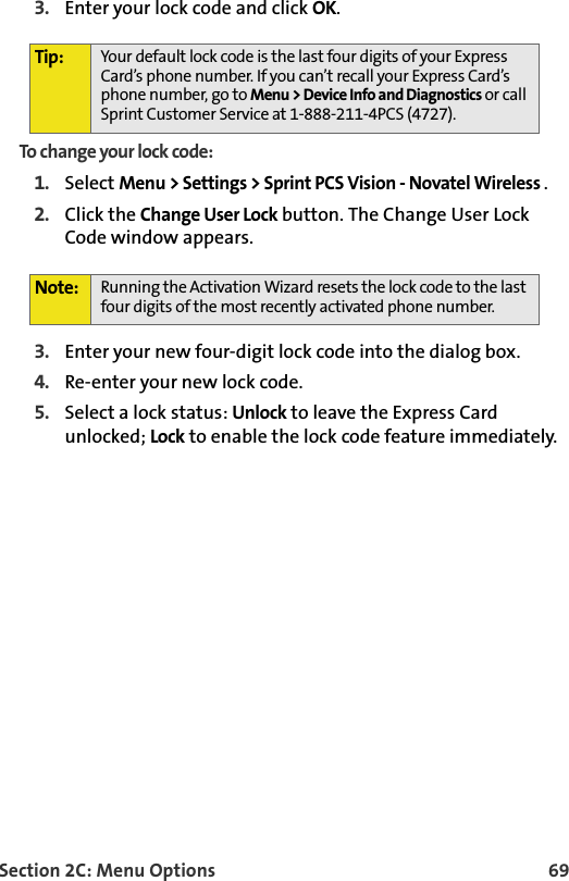 Section 2C: Menu Options 693. Enter your lock code and click OK.To change your lock code:1. Select Menu &gt; Settings &gt; Sprint PCS Vision - Novatel Wireless .  2. Click the Change User Lock button. The Change User Lock Code window appears.3. Enter your new four-digit lock code into the dialog box.4. Re-enter your new lock code.5. Select a lock status: Unlock to leave the Express Card unlocked; Lock to enable the lock code feature immediately.Tip: Your default lock code is the last four digits of your Express Card’s phone number. If you can’t recall your Express Card’s phone number, go to Menu &gt; Device Info and Diagnostics or call Sprint Customer Service at 1-888-211-4PCS (4727).Note: Running the Activation Wizard resets the lock code to the last four digits of the most recently activated phone number.