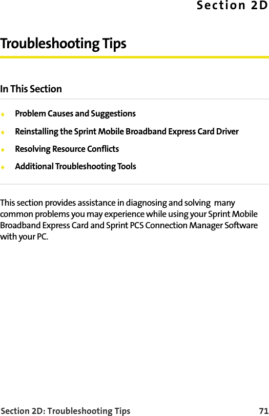 Section 2D: Troubleshooting Tips 71Section 2DTroubleshooting TipsIn This SectionProblem Causes and SuggestionsReinstalling the Sprint Mobile Broadband Express Card DriverResolving Resource ConflictsAdditional Troubleshooting ToolsThis section provides assistance in diagnosing and solving  many common problems you may experience while using your Sprint Mobile Broadband Express Card and Sprint PCS Connection Manager Software with your PC.