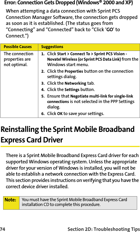 74 Section 2D: Troubleshooting TipsError: Connection Gets Dropped (Windows® 2000 and XP)When attempting a data connection with Sprint PCS Connection Manager Software, the connection gets dropped as soon as it is established. (The status goes from “Connecting” and “Connected” back to “Click ‘GO’ to Connect.”) Reinstalling the Sprint Mobile Broadband Express Card DriverThere is a Sprint Mobile Broadband Express Card driver for each supported Windows operating system. Unless the appropriate driver for your version of Windows is installed, you will not be able to establish a network connection with the Express Card. This section provides instructions on verifying that you have the correct device driver installed.Possible Causes SuggestionsThe connection properties are not optimal.1. Click Start &gt; Connect To &gt; Sprint PCS Vision - Novatel Wireless (or Sprint PCS Data Link) from the Windows start menu. 2. Click the Properties button on the connection settings dialog.3. Click the Networking tab.4. Click the Settings button.5. Ensure that Negotiate multi-link for single-link connections is not selected in the PPP Settings dialog.6. Click OK to save your settings.Note: You must have the Sprint Mobile Broadband Express Card installation CD to complete this procedure.