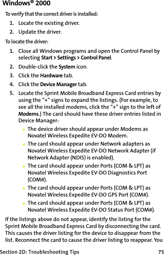 Section 2D: Troubleshooting Tips 75Windows® 2000To verify that the correct driver is installed:1. Locate the existing driver.2. Update the driver.To locate the driver:1. Close all Windows programs and open the Control Panel by selecting Start &gt; Settings &gt; Control Panel.2. Double-click the System icon.3. Click the Hardware tab.4. Click the Device Manager tab.5. Locate the Sprint Mobile Broadband Express Card entries by using the “+” signs to expand the listings. (For example, to see all the installed modems, click the “+” sign to the left of Modems.) The card should have these driver entries listed in Device Manager:The device driver should appear under Modems as Novatel Wireless Expedite EV-DO Modem.The card should appear under Network adapters as Novatel Wireless Expedite EV-DO Network Adapter (if Network Adapter (NDIS) is enabled).The card should appear under Ports (COM &amp; LPT) as Novatel Wireless Expedite EV-DO Diagnostics Port (COM#).The card should appear under Ports (COM &amp; LPT) as Novatel Wireless Expedite EV-DO GPS Port (COM#).The card should appear under Ports (COM &amp; LPT) as Novatel Wireless Expedite EV-DO Status Port (COM#).If the listings above do not appear, identify the listing for the Sprint Mobile Broadband Express Card by disconnecting the card. This causes the driver listing for the device to disappear from the list. Reconnect the card to cause the driver listing to reappear. You 