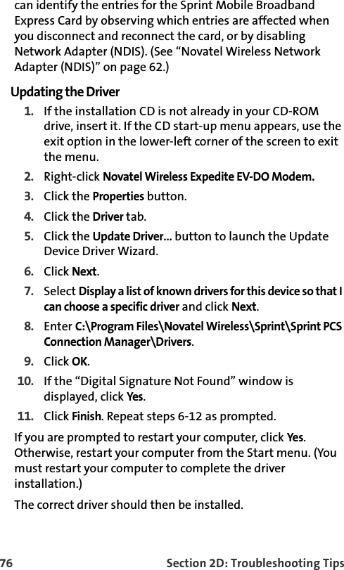 76 Section 2D: Troubleshooting Tipscan identify the entries for the Sprint Mobile Broadband Express Card by observing which entries are affected when you disconnect and reconnect the card, or by disabling Network Adapter (NDIS). (See “Novatel Wireless Network Adapter (NDIS)” on page 62.)Updating the Driver1. If the installation CD is not already in your CD-ROM drive, insert it. If the CD start-up menu appears, use the exit option in the lower-left corner of the screen to exit the menu.2. Right-click Novatel Wireless Expedite EV-DO Modem.3. Click the Properties button.4. Click the Driver tab.5. Click the Update Driver… button to launch the Update Device Driver Wizard.6. Click Next.7. Select Display a list of known drivers for this device so that I can choose a specific driver and click Next.8. Enter C:\Program Files\Novatel Wireless\Sprint\Sprint PCS Connection Manager\Drivers.9. Click OK.10. If the “Digital Signature Not Found” window is displayed, click Yes.11. Click Finish. Repeat steps 6-12 as prompted.If you are prompted to restart your computer, click Yes. Otherwise, restart your computer from the Start menu. (You must restart your computer to complete the driver installation.)The correct driver should then be installed.
