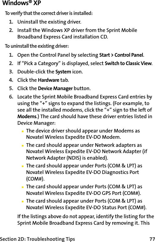 Section 2D: Troubleshooting Tips 77Windows® XPTo verify that the correct driver is installed:1. Uninstall the existing driver.2. Install the Windows XP driver from the Sprint Mobile Broadband Express Card installation CD.To uninstall the existing driver:1. Open the Control Panel by selecting Start &gt; Control Panel.2. If “Pick a Category” is displayed, select Switch to Classic View.3. Double-click the System icon.4. Click the Hardware tab.5. Click the Device Manager button.6. Locate the Sprint Mobile Broadband Express Card entries by using the “+” signs to expand the listings. (For example, to see all the installed modems, click the “+” sign to the left of Modems.) The card should have these driver entries listed in Device Manager:The device driver should appear under Modems as Novatel Wireless Expedite EV-DO Modem.The card should appear under Network adapters as Novatel Wireless Expedite EV-DO Network Adapter (if Network Adapter (NDIS) is enabled).The card should appear under Ports (COM &amp; LPT) as Novatel Wireless Expedite EV-DO Diagnostics Port (COM#).The card should appear under Ports (COM &amp; LPT) as Novatel Wireless Expedite EV-DO GPS Port (COM#).The card should appear under Ports (COM &amp; LPT) as Novatel Wireless Expedite EV-DO Status Port (COM#).If the listings above do not appear, identify the listing for the Sprint Mobile Broadband Express Card by removing it. This 
