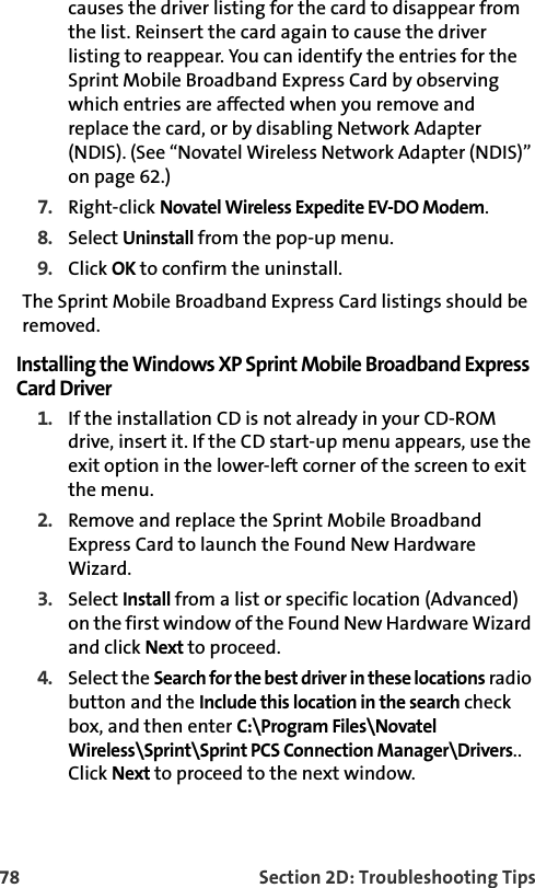 78 Section 2D: Troubleshooting Tipscauses the driver listing for the card to disappear from the list. Reinsert the card again to cause the driver listing to reappear. You can identify the entries for the Sprint Mobile Broadband Express Card by observing which entries are affected when you remove and replace the card, or by disabling Network Adapter (NDIS). (See “Novatel Wireless Network Adapter (NDIS)” on page 62.)7. Right-click Novatel Wireless Expedite EV-DO Modem.8. Select Uninstall from the pop-up menu.9. Click OK to confirm the uninstall.The Sprint Mobile Broadband Express Card listings should be removed.Installing the Windows XP Sprint Mobile Broadband Express Card Driver1. If the installation CD is not already in your CD-ROM drive, insert it. If the CD start-up menu appears, use the exit option in the lower-left corner of the screen to exit the menu.2. Remove and replace the Sprint Mobile Broadband Express Card to launch the Found New Hardware Wizard.3. Select Install from a list or specific location (Advanced) on the first window of the Found New Hardware Wizard and click Next to proceed.4. Select the Search for the best driver in these locations radio button and the Include this location in the search check box, and then enter C:\Program Files\Novatel Wireless\Sprint\Sprint PCS Connection Manager\Drivers.. Click Next to proceed to the next window.