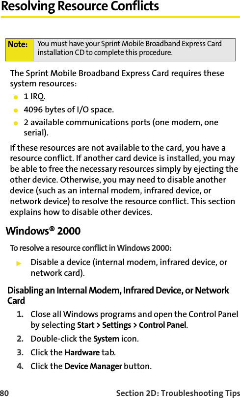 80 Section 2D: Troubleshooting TipsResolving Resource ConflictsThe Sprint Mobile Broadband Express Card requires these system resources:1 IRQ.4096 bytes of I/O space.2 available communications ports (one modem, one serial).If these resources are not available to the card, you have a resource conflict. If another card device is installed, you may be able to free the necessary resources simply by ejecting the other device. Otherwise, you may need to disable another device (such as an internal modem, infrared device, or network device) to resolve the resource conflict. This section explains how to disable other devices.Windows® 2000To resolve a resource conflict in Windows 2000:Disable a device (internal modem, infrared device, or network card).Disabling an Internal Modem, Infrared Device, or Network Card1. Close all Windows programs and open the Control Panel by selecting Start &gt; Settings &gt; Control Panel.2. Double-click the System icon.3. Click the Hardware tab.4. Click the Device Manager button.Note: You must have your Sprint Mobile Broadband Express Card installation CD to complete this procedure.