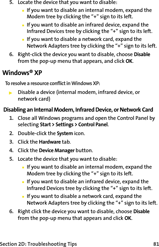 Section 2D: Troubleshooting Tips 815. Locate the device that you want to disable:If you want to disable an internal modem, expand the Modem tree by clicking the “+” sign to its left. If you want to disable an infrared device, expand the Infrared Devices tree by clicking the “+” sign to its left. If you want to disable a network card, expand the Network Adapters tree by clicking the “+” sign to its left.  6. Right-click the device you want to disable, choose Disable from the pop-up menu that appears, and click OK.Windows® XPTo resolve a resource conflict in Windows XP:Disable a device (internal modem, infrared device, or network card)Disabling an Internal Modem, Infrared Device, or Network Card1. Close all Windows programs and open the Control Panel by selecting Start &gt; Settings &gt; Control Panel.2. Double-click the System icon.3. Click the Hardware tab.4. Click the Device Manager button.5. Locate the device that you want to disable:If you want to disable an internal modem, expand the Modem tree by clicking the “+” sign to its left. If you want to disable an infrared device, expand the Infrared Devices tree by clicking the “+” sign to its left. If you want to disable a network card, expand the Network Adapters tree by clicking the “+” sign to its left. 6. Right click the device you want to disable, choose Disable from the pop-up menu that appears and click OK.