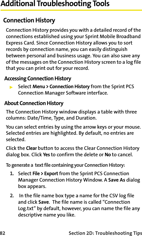 82 Section 2D: Troubleshooting TipsAdditional Troubleshooting ToolsConnection HistoryConnection History provides you with a detailed record of the connections established using your Sprint Mobile Broadband Express Card. Since Connection History allows you to sort records by connection name, you can easily distinguish between personal and business usage. You can also save any of the messages on the Connection History screen to a log file that you can print out for your record.Accessing Connection HistorySelect Menu &gt; Connection History from the Sprint PCS Connection Manager Software interface.About Connection HistoryThe Connection History window displays a table with three columns: Date/Time, Type, and Duration. You can select entries by using the arrow keys or your mouse. Selected entries are highlighted. By default, no entries are selected.Click the Clear button to access the Clear Connection History dialog box. Click Yes to confirm the delete or No to cancel.To generate a  text file containing your Connection History: 1. Select File &gt; Export from the Sprint PCS Connection Manager Connection History Window. A Save As dialog box appears.2.  In the file name box type a name for the CSV log file and click Save.  The file name is called “Connection Log.txt” by default, however, you can name the file any descriptive name you like.