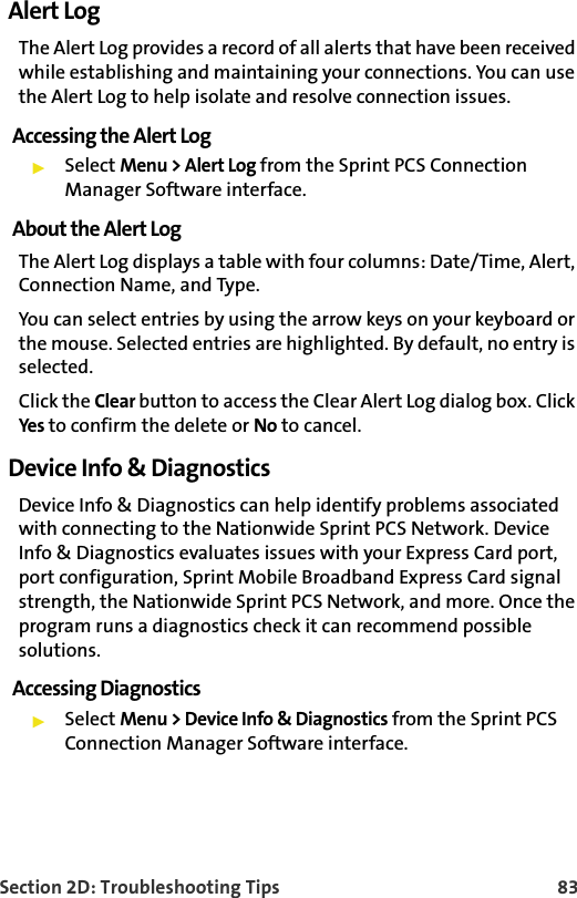 Section 2D: Troubleshooting Tips 83Alert LogThe Alert Log provides a record of all alerts that have been received while establishing and maintaining your connections. You can use the Alert Log to help isolate and resolve connection issues.Accessing the Alert LogSelect Menu &gt; Alert Log from the Sprint PCS Connection Manager Software interface.About the Alert LogThe Alert Log displays a table with four columns: Date/Time, Alert, Connection Name, and Type.You can select entries by using the arrow keys on your keyboard or the mouse. Selected entries are highlighted. By default, no entry is selected.Click the Clear button to access the Clear Alert Log dialog box. Click Yes to confirm the delete or No to cancel.Device Info &amp; DiagnosticsDevice Info &amp; Diagnostics can help identify problems associated with connecting to the Nationwide Sprint PCS Network. Device Info &amp; Diagnostics evaluates issues with your Express Card port, port configuration, Sprint Mobile Broadband Express Card signal strength, the Nationwide Sprint PCS Network, and more. Once the program runs a diagnostics check it can recommend possible solutions.Accessing DiagnosticsSelect Menu &gt; Device Info &amp; Diagnostics from the Sprint PCS Connection Manager Software interface.