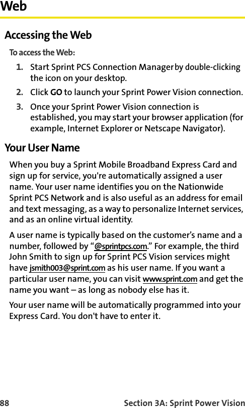 88 Section 3A: Sprint Power VisionWebAccessing the WebTo access the Web:1. Start Sprint PCS Connection Manager by double-clicking the icon on your desktop.2. Click GO to launch your Sprint Power Vision connection.3. Once your Sprint Power Vision connection is established, you may start your browser application (for example, Internet Explorer or Netscape Navigator).Your User NameWhen you buy a Sprint Mobile Broadband Express Card and sign up for service, you&apos;re automatically assigned a user name. Your user name identifies you on the Nationwide Sprint PCS Network and is also useful as an address for email and text messaging, as a way to personalize Internet services, and as an online virtual identity.A user name is typically based on the customer’s name and a number, followed by “@sprintpcs.com.” For example, the third John Smith to sign up for Sprint PCS Vision services might have jsmith003@sprint.com as his user name. If you want a particular user name, you can visit www.sprint.com and get the name you want – as long as nobody else has it.Your user name will be automatically programmed into your Express Card. You don&apos;t have to enter it.