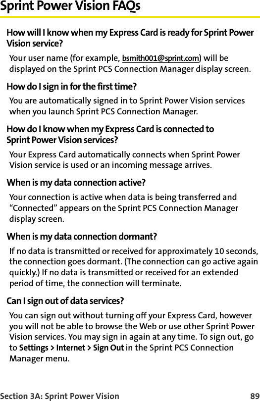 Section 3A: Sprint Power Vision 89Sprint Power Vision FAQsHow will I know when my Express Card is ready for Sprint PowerVision service?Your user name (for example, bsmith001@sprint.com) will be displayed on the Sprint PCS Connection Manager display screen.How do I sign in for the first time?You are automatically signed in to Sprint Power Vision services when you launch Sprint PCS Connection Manager. How do I know when my Express Card is connected toSprint Power Vision services?Your Express Card automatically connects when Sprint Power Vision service is used or an incoming message arrives.When is my data connection active?Your connection is active when data is being transferred and “Connected” appears on the Sprint PCS Connection Manager display screen.When is my data connection dormant?If no data is transmitted or received for approximately 10 seconds, the connection goes dormant. (The connection can go active again quickly.) If no data is transmitted or received for an extended period of time, the connection will terminate.Can I sign out of data services?You can sign out without turning off your Express Card, however you will not be able to browse the Web or use other Sprint Power Vision services. You may sign in again at any time. To sign out, go to Settings &gt; Internet &gt; Sign Out in the Sprint PCS Connection Manager menu.