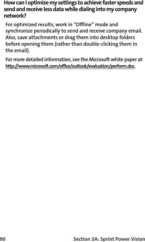 90 Section 3A: Sprint Power VisionHow can I optimize my settings to achieve faster speeds and send and receive less data while dialing into my company network?For optimized results, work in “Offline” mode and synchronize periodically to send and receive company email. Also, save attachments or drag them into desktop folders before opening them (rather than double-clicking them in the email). For more detailed information, see the Microsoft white paper at http://www.microsoft.com/office/outlook/evaluation/perform.doc.