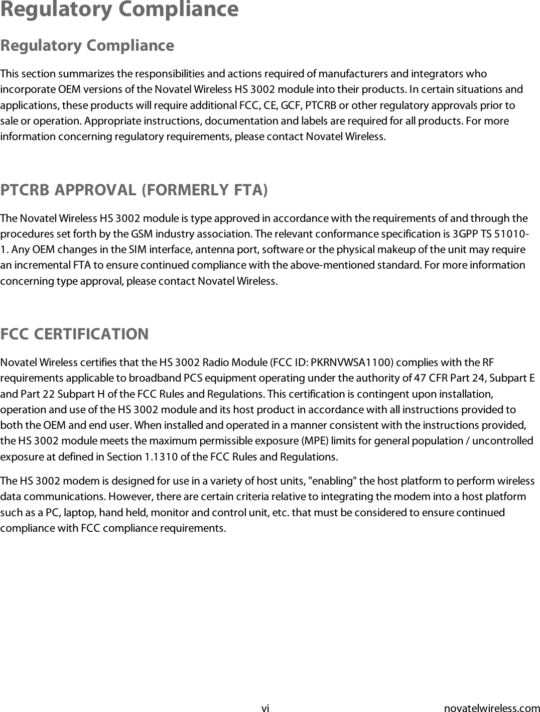 vi novatelwireless.comRegulatory ComplianceRegulatory ComplianceThis section summarizes the responsibilities and actions required of manufacturers and integrators whoincorporate OEM versions of the Novatel Wireless HS 3002 module into their products. In certain situations andapplications, these products will require additional FCC, CE, GCF, PTCRB or other regulatory approvals prior tosale or operation. Appropriate instructions, documentation and labels are required for all products. For moreinformation concerning regulatory requirements, please contact Novatel Wireless.PTCRB APPROVAL (FORMERLY FTA)The Novatel Wireless HS 3002 module is type approved in accordance with the requirements of and through theprocedures set forth by the GSM industry association. The relevant conformance specification is 3GPP TS 51010-1. Any OEM changes in the SIM interface, antenna port, software or the physical makeup of the unit may requirean incremental FTA to ensure continued compliance with the above-mentioned standard. For more informationconcerning type approval, please contact Novatel Wireless.FCC CERTIFICATIONNovatel Wireless certifies that the HS 3002 Radio Module (FCC ID: PKRNVWSA1100) complies with the RFrequirements applicable to broadband PCS equipment operating under the authority of 47 CFR Part 24, Subpart Eand Part 22 Subpart H of the FCC Rules and Regulations. This certification is contingent upon installation,operation and use of the HS 3002 module and its host product in accordance with all instructions provided toboth the OEM and end user. When installed and operated in a manner consistent with the instructions provided,the HS 3002 module meets the maximum permissible exposure (MPE) limits for general population / uncontrolledexposure at defined in Section 1.1310 of the FCC Rules and Regulations.The HS 3002 modem is designed for use in a variety of host units, &quot;enabling&quot; the host platform to perform wirelessdata communications. However, there are certain criteria relative to integrating the modem into a host platformsuch as a PC, laptop, hand held, monitor and control unit, etc. that must be considered to ensure continuedcompliance with FCC compliance requirements.