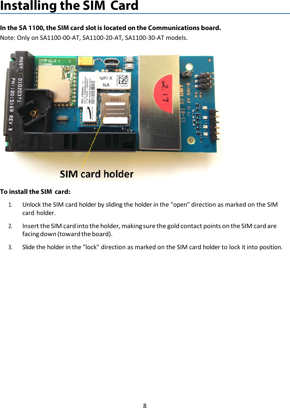 8   Installing the SIM Card   In the SA 1100, the SIM card slot is located on the Communications board. Note: Only on SA1100-00-AT, SA1100-20-AT, SA1100-30-AT models.    To install the SIM card: 1. Unlock the SIM card holder by sliding the holder in the &quot;open&quot; direction as marked on the SIM card holder. 2. Insert the SIM card into the holder, making sure the gold contact points on the SIM card are facing down (toward the board). 3. Slide the holder in the &quot;lock&quot; direction as marked on the SIM card holder to lock it into position. 