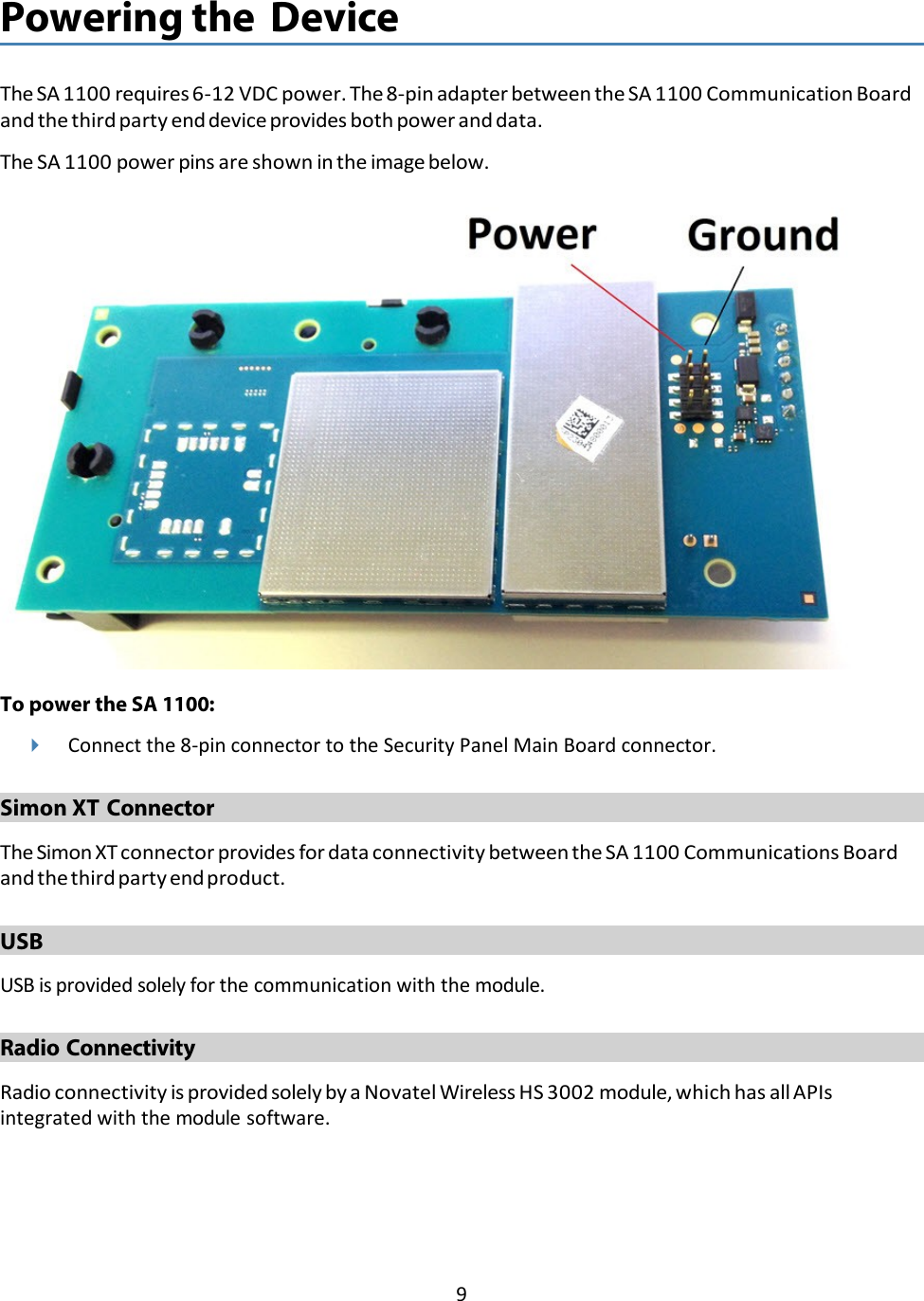 9   Powering the Device   The SA 1100 requires 6-12 VDC power. The 8-pin adapter between the SA 1100 Communication Board and the third party end device provides both power and data. The SA 1100 power pins are shown in the image below.    To power the SA 1100:  Connect the 8-pin connector to the Security Panel Main Board connector.  Simon XT Connector  The Simon XT connector provides for data connectivity between the SA 1100 Communications Board and the third party end product.  USB  USB is provided solely for the communication with the module.  Radio Connectivity  Radio connectivity is provided solely by a Novatel Wireless HS 3002 module, which has all APIs integrated with the module software. 