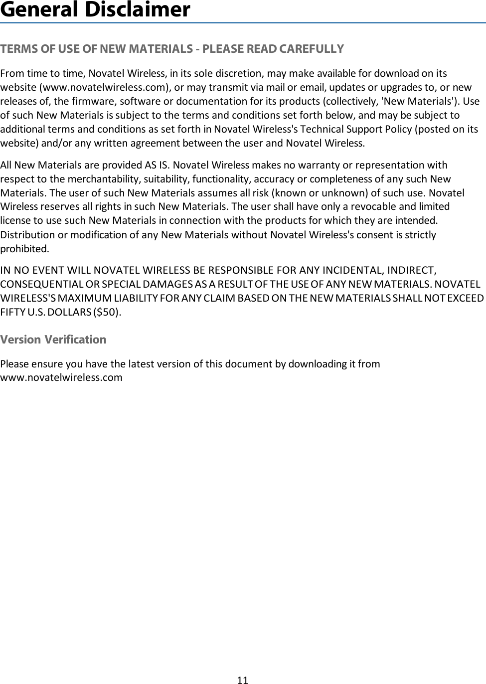 11   General Disclaimer   TERMS OF USE OF NEW MATERIALS - PLEASE READ CAREFULLY From time to time, Novatel Wireless, in its sole discretion, may make available for download on its website (www.novatelwireless.com), or may transmit via mail or email, updates or upgrades to, or new releases of, the firmware, software or documentation for its products (collectively, &apos;New Materials&apos;). Use of such New Materials is subject to the terms and conditions set forth below, and may be subject to additional terms and conditions as set forth in Novatel Wireless&apos;s Technical Support Policy (posted on its website) and/or any written agreement between the user and Novatel Wireless. All New Materials are provided AS IS. Novatel Wireless makes no warranty or representation with respect to the merchantability, suitability, functionality, accuracy or completeness of any such New Materials. The user of such New Materials assumes all risk (known or unknown) of such use. Novatel Wireless reserves all rights in such New Materials. The user shall have only a revocable and limited license to use such New Materials in connection with the products for which they are intended. Distribution or modification of any New Materials without Novatel Wireless&apos;s consent is strictly prohibited. IN NO EVENT WILL NOVATEL WIRELESS BE RESPONSIBLE FOR ANY INCIDENTAL, INDIRECT, CONSEQUENTIAL OR SPECIAL DAMAGES AS A RESULT OF THE USE OF ANY NEW MATERIALS. NOVATEL WIRELESS&apos;S MAXIMUM LIABILITY FOR ANY CLAIM BASED ON THE NEW MATERIALS SHALL NOT EXCEED FIFTY U.S. DOLLARS ($50).  Version Verification Please ensure you have the latest version of this document by downloading it from www.novatelwireless.com 