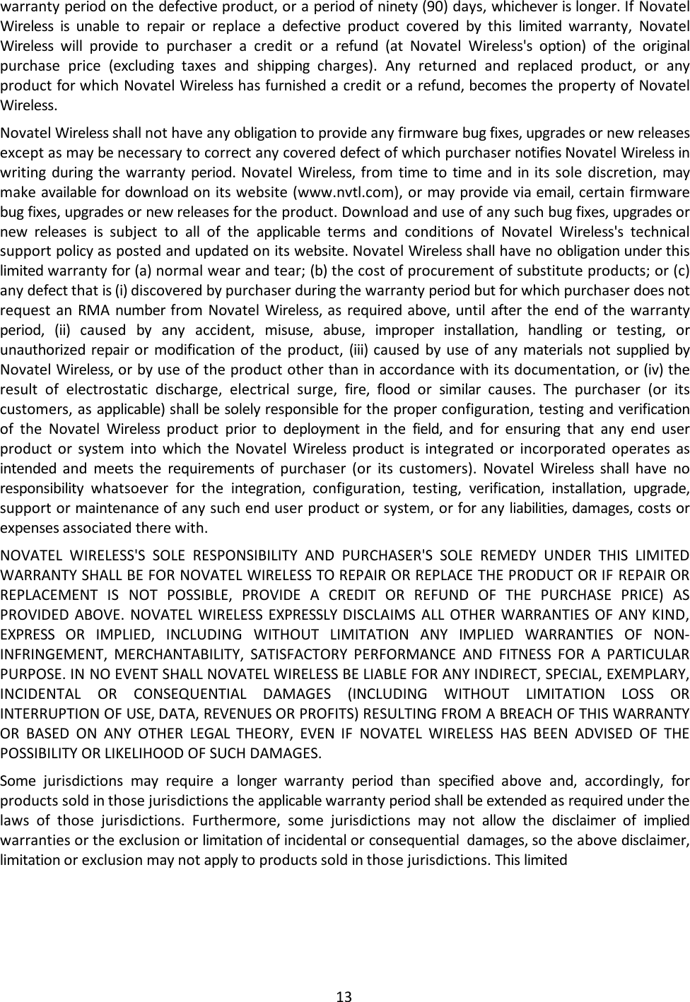 13  warranty period on the defective product, or a period of ninety (90) days, whichever is longer. If Novatel Wireless is unable to  repair  or replace a defective  product covered by  this  limited  warranty, Novatel Wireless  will provide to purchaser a credit or a refund  (at  Novatel  Wireless&apos;s option) of the original purchase price (excluding  taxes and shipping  charges). Any returned and replaced  product, or any product for which Novatel Wireless has furnished a credit or a refund, becomes the property of Novatel Wireless. Novatel Wireless shall not have any obligation to provide any firmware bug fixes, upgrades or new releases except as may be necessary to correct any covered defect of which purchaser notifies Novatel Wireless in writing during the warranty period.  Novatel Wireless, from time  to time  and in  its sole discretion, may make available for download on its website (www.nvtl.com), or may provide via email, certain firmware bug fixes, upgrades or new releases for the product. Download and use of any such bug fixes, upgrades or new releases is  subject to all  of the applicable  terms and conditions of Novatel Wireless&apos;s  technical support policy as posted and updated on its website. Novatel Wireless shall have no obligation under this limited warranty for (a) normal wear and tear; (b) the cost of procurement of substitute products; or (c) any defect that is (i) discovered by purchaser during the warranty period but for which purchaser does not request an RMA number from Novatel Wireless, as required above, until after the  end  of the warranty period,  (ii)  caused  by  any accident, misuse, abuse, improper  installation,  handling  or testing, or unauthorized repair or  modification of the product, (iii) caused  by use of any materials not  supplied by Novatel Wireless, or by use of the product other than in accordance with its documentation, or (iv) the result of electrostatic discharge, electrical surge, fire,  flood or  similar  causes.  The  purchaser (or its customers, as applicable) shall be solely responsible for the proper configuration, testing and verification of the Novatel Wireless  product  prior  to  deployment in the  field,  and  for ensuring that any end  user product or system into which the Novatel Wireless  product  is  integrated or incorporated operates as intended  and  meets  the  requirements  of purchaser (or its customers). Novatel Wireless  shall  have no responsibility  whatsoever  for  the  integration,  configuration, testing, verification, installation, upgrade, support or maintenance of any such end user product or system, or for any liabilities, damages, costs or expenses associated there with. NOVATEL WIRELESS&apos;S SOLE RESPONSIBILITY AND PURCHASER&apos;S SOLE REMEDY UNDER THIS LIMITED WARRANTY SHALL BE FOR NOVATEL WIRELESS TO REPAIR OR REPLACE THE PRODUCT OR IF REPAIR OR REPLACEMENT  IS  NOT POSSIBLE, PROVIDE A CREDIT OR REFUND OF THE PURCHASE PRICE) AS PROVIDED ABOVE. NOVATEL WIRELESS EXPRESSLY DISCLAIMS  ALL OTHER WARRANTIES OF ANY KIND, EXPRESS  OR IMPLIED, INCLUDING  WITHOUT LIMITATION ANY IMPLIED WARRANTIES OF NON- INFRINGEMENT, MERCHANTABILITY, SATISFACTORY PERFORMANCE AND FITNESS FOR A PARTICULAR PURPOSE. IN NO EVENT SHALL NOVATEL WIRELESS BE LIABLE FOR ANY INDIRECT, SPECIAL, EXEMPLARY, INCIDENTAL  OR CONSEQUENTIAL DAMAGES (INCLUDING WITHOUT LIMITATION LOSS OR INTERRUPTION OF USE, DATA, REVENUES OR PROFITS) RESULTING FROM A BREACH OF THIS WARRANTY OR BASED ON ANY OTHER LEGAL THEORY, EVEN IF NOVATEL WIRELESS HAS BEEN ADVISED OF THE POSSIBILITY OR LIKELIHOOD OF SUCH DAMAGES. Some  jurisdictions  may  require a longer  warranty  period  than  specified  above  and,  accordingly,  for products sold in those jurisdictions the applicable warranty period shall be extended as required under the laws of those jurisdictions. Furthermore, some jurisdictions may  not  allow  the  disclaimer  of  implied warranties or the exclusion or limitation of incidental or consequential damages, so the above disclaimer, limitation or exclusion may not apply to products sold in those jurisdictions. This limited 