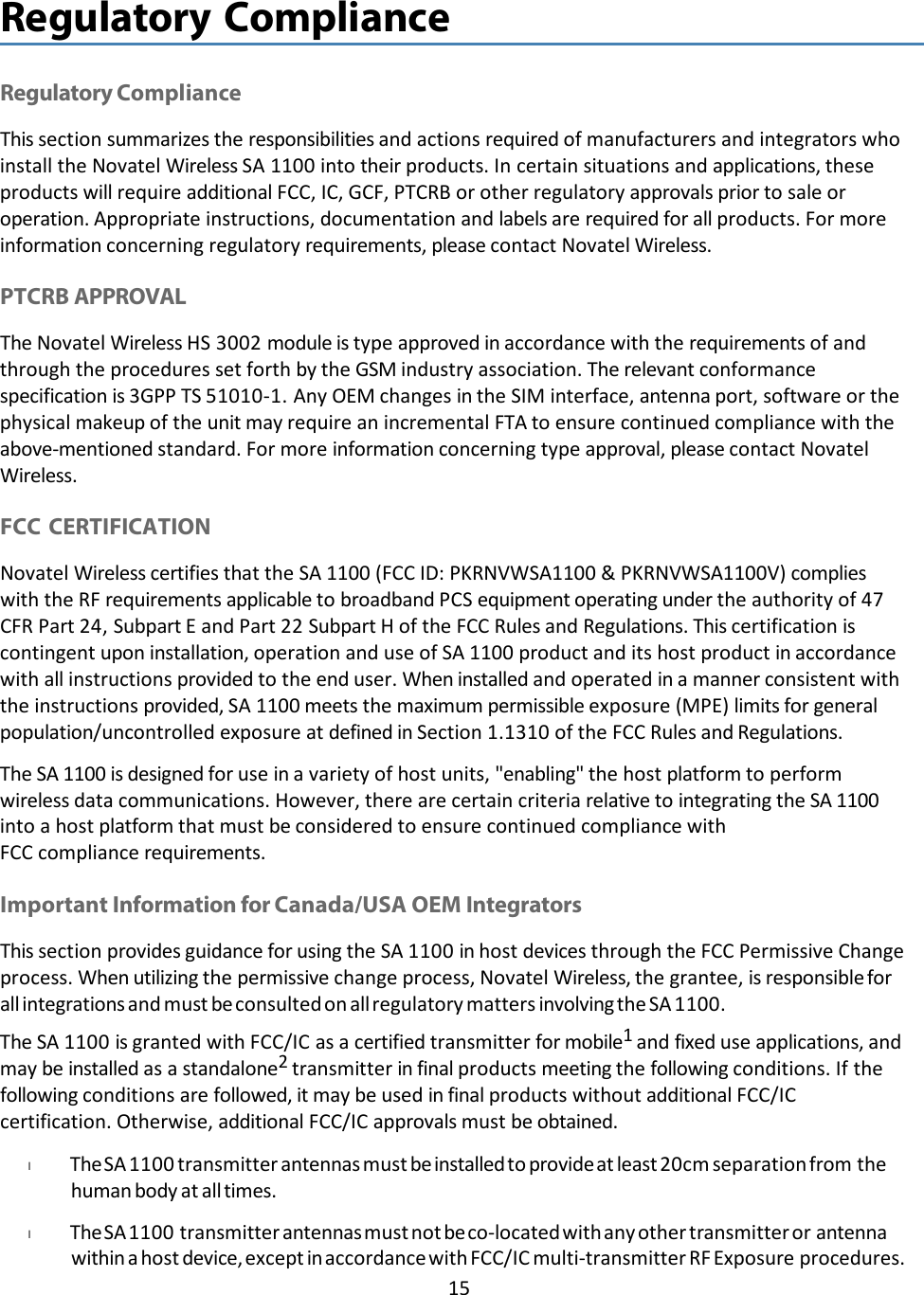 15   Regulatory Compliance   Regulatory Compliance This section summarizes the responsibilities and actions required of manufacturers and integrators who install the Novatel Wireless SA 1100 into their products. In certain situations and applications, these products will require additional FCC, IC, GCF, PTCRB or other regulatory approvals prior to sale or operation. Appropriate instructions, documentation and labels are required for all products. For more information concerning regulatory requirements, please contact Novatel Wireless.  PTCRB APPROVAL The Novatel Wireless HS 3002 module is type approved in accordance with the requirements of and through the procedures set forth by the GSM industry association. The relevant conformance specification is 3GPP TS 51010-1. Any OEM changes in the SIM interface, antenna port, software or the physical makeup of the unit may require an incremental FTA to ensure continued compliance with the above-mentioned standard. For more information concerning type approval, please contact Novatel Wireless.  FCC CERTIFICATION Novatel Wireless certifies that the SA 1100 (FCC ID: PKRNVWSA1100 &amp; PKRNVWSA1100V) complies with the RF requirements applicable to broadband PCS equipment operating under the authority of 47 CFR Part 24, Subpart E and Part 22 Subpart H of the FCC Rules and Regulations. This certification is contingent upon installation, operation and use of SA 1100 product and its host product in accordance with all instructions provided to the end user. When installed and operated in a manner consistent with the instructions provided, SA 1100 meets the maximum permissible exposure (MPE) limits for general population/uncontrolled exposure at defined in Section 1.1310 of the FCC Rules and Regulations. The SA 1100 is designed for use in a variety of host units, &quot;enabling&quot; the host platform to perform wireless data communications. However, there are certain criteria relative to integrating the SA 1100 into a host platform that must be considered to ensure continued compliance with FCC compliance requirements.  Important Information for Canada/USA OEM Integrators This section provides guidance for using the SA 1100 in host devices through the FCC Permissive Change process. When utilizing the permissive change process, Novatel Wireless, the grantee, is responsible for all integrations and must be consulted on all regulatory matters involving the SA 1100. The SA 1100 is granted with FCC/IC as a certified transmitter for mobile1 and fixed use applications, and may be installed as a standalone2 transmitter in final products meeting the following conditions. If the following conditions are followed, it may be used in final products without additional FCC/IC certification. Otherwise, additional FCC/IC approvals must be obtained. l             The SA 1100 transmitter antennas must be installed to provide at least 20cm separation from the human body at all times. l             The SA 1100 transmitter antennas must not be co-located with any other transmitter or antenna within a host device, except in accordance with FCC/IC multi-transmitter RF Exposure procedures. 