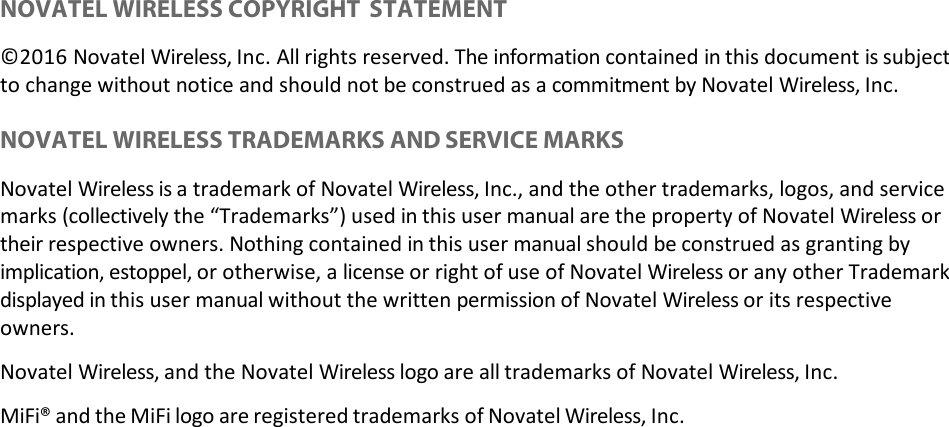  NOVATEL WIRELESS COPYRIGHT STATEMENT ©2016 Novatel Wireless, Inc. All rights reserved. The information contained in this document is subject to change without notice and should not be construed as a commitment by Novatel Wireless, Inc.  NOVATEL WIRELESS TRADEMARKS AND SERVICE MARKS Novatel Wireless is a trademark of Novatel Wireless, Inc., and the other trademarks, logos, and service marks (collectively the “Trademarks”) used in this user manual are the property of Novatel Wireless or their respective owners. Nothing contained in this user manual should be construed as granting by implication, estoppel, or otherwise, a license or right of use of Novatel Wireless or any other Trademark displayed in this user manual without the written permission of Novatel Wireless or its respective owners. Novatel Wireless, and the Novatel Wireless logo are all trademarks of Novatel Wireless, Inc. MiFi® and the MiFi logo are registered trademarks of Novatel Wireless, Inc. 