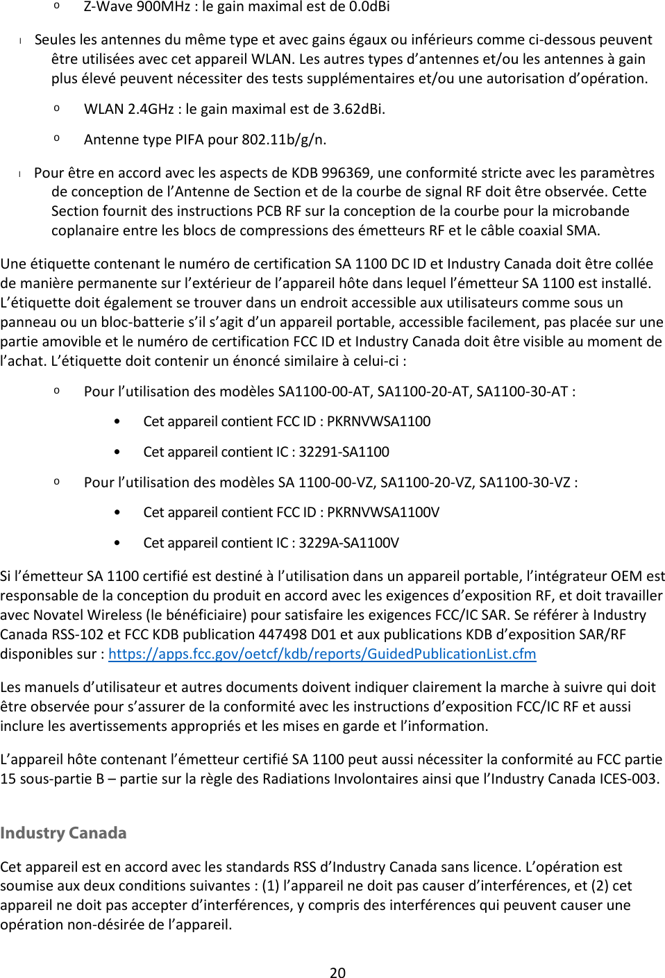 20  o Z-Wave 900MHz : le gain maximal est de 0.0dBi l      Seules les antennes du même type et avec gains égaux ou inférieurs comme ci-dessous peuvent être utilisées avec cet appareil WLAN. Les autres types d’antennes et/ou les antennes à gain plus élevé peuvent nécessiter des tests supplémentaires et/ou une autorisation d’opération.  o WLAN 2.4GHz : le gain maximal est de 3.62dBi. o Antenne type PIFA pour 802.11b/g/n. l      Pour être en accord avec les aspects de KDB 996369, une conformité stricte avec les paramètres de conception de l’Antenne de Section et de la courbe de signal RF doit être observée. Cette Section fournit des instructions PCB RF sur la conception de la courbe pour la microbande coplanaire entre les blocs de compressions des émetteurs RF et le câble coaxial SMA. Une étiquette contenant le numéro de certification SA 1100 DC ID et Industry Canada doit être collée de manière permanente sur l’extérieur de l’appareil hôte dans lequel l’émetteur SA 1100 est installé. L’étiquette doit également se trouver dans un endroit accessible aux utilisateurs comme sous un panneau ou un bloc-batterie s’il s’agit d’un appareil portable, accessible facilement, pas placée sur une partie amovible et le numéro de certification FCC ID et Industry Canada doit être visible au moment de l’achat. L’étiquette doit contenir un énoncé similaire à celui-ci : o Pour l’utilisation des modèles SA1100-00-AT, SA1100-20-AT, SA1100-30-AT : • Cet appareil contient FCC ID : PKRNVWSA1100 • Cet appareil contient IC : 32291-SA1100 o Pour l’utilisation des modèles SA 1100-00-VZ, SA1100-20-VZ, SA1100-30-VZ : • Cet appareil contient FCC ID : PKRNVWSA1100V • Cet appareil contient IC : 3229A-SA1100V Si l’émetteur SA 1100 certifié est destiné à l’utilisation dans un appareil portable, l’intégrateur OEM est responsable de la conception du produit en accord avec les exigences d’exposition RF, et doit travailler avec Novatel Wireless (le bénéficiaire) pour satisfaire les exigences FCC/IC SAR. Se référer à Industry Canada RSS-102 et FCC KDB publication 447498 D01 et aux publications KDB d’exposition SAR/RF disponibles sur : https://apps.fcc.gov/oetcf/kdb/reports/GuidedPublicationList.cfm Les manuels d’utilisateur et autres documents doivent indiquer clairement la marche à suivre qui doit être observée pour s’assurer de la conformité avec les instructions d’exposition FCC/IC RF et aussi inclure les avertissements appropriés et les mises en garde et l’information. L’appareil hôte contenant l’émetteur certifié SA 1100 peut aussi nécessiter la conformité au FCC partie 15 sous-partie B – partie sur la règle des Radiations Involontaires ainsi que l’Industry Canada ICES-003.  Industry Canada Cet appareil est en accord avec les standards RSS d’Industry Canada sans licence. L’opération est soumise aux deux conditions suivantes : (1) l’appareil ne doit pas causer d’interférences, et (2) cet appareil ne doit pas accepter d’interférences, y compris des interférences qui peuvent causer une opération non-désirée de l’appareil. 