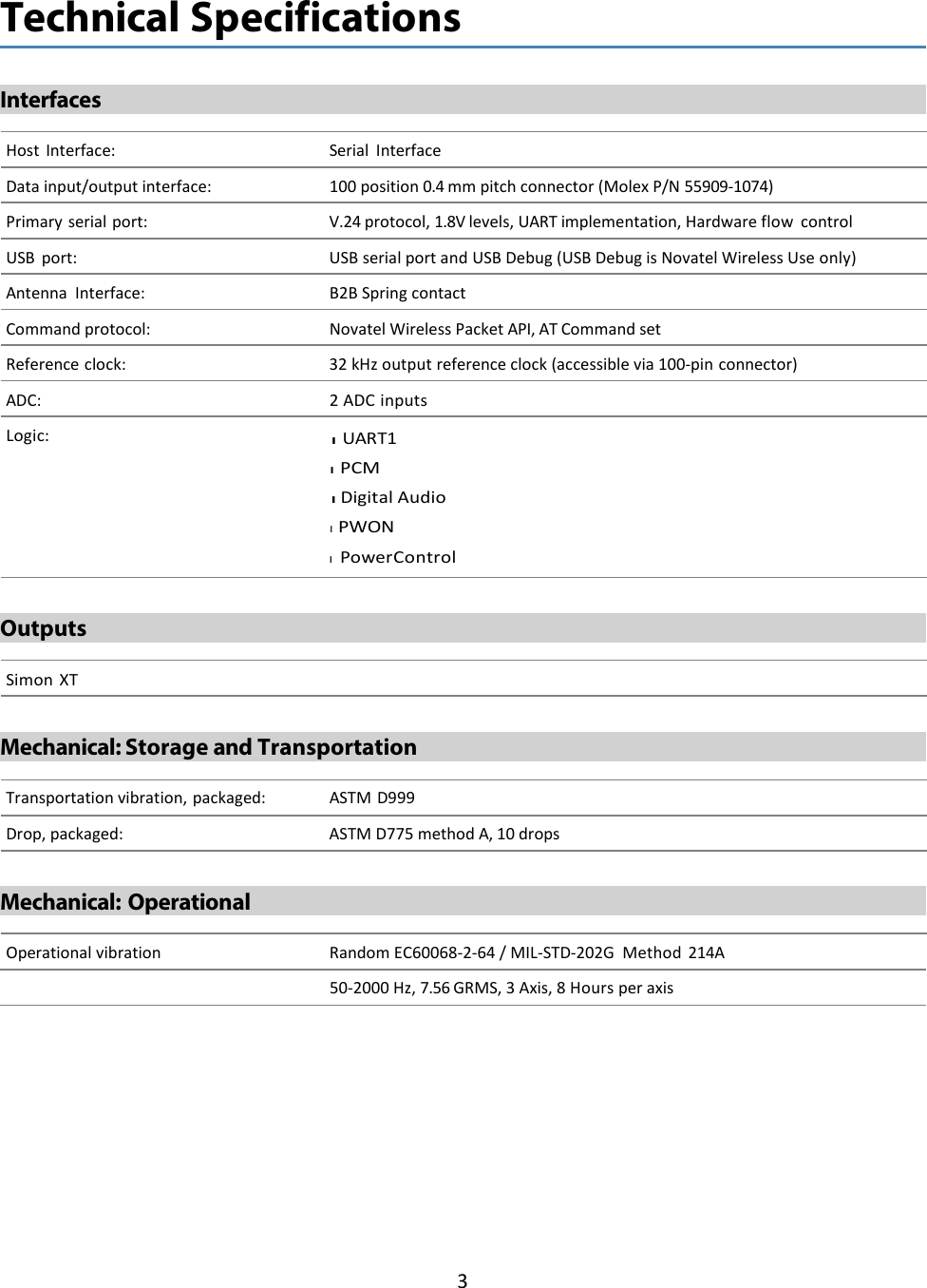 3    Technical Specifications   Interfaces    Host Interface: Serial Interface  Data input/output interface: 100 position 0.4 mm pitch connector (Molex P/N 55909-1074)  Primary serial port: V.24 protocol, 1.8V levels, UART implementation, Hardware flow control  USB port: USB serial port and USB Debug (USB Debug is Novatel Wireless Use only)  Antenna Interface: B2B Spring contact  Command protocol: Novatel Wireless Packet API, AT Command set  Reference clock: 32 kHz output reference clock (accessible via 100-pin connector)  ADC: 2 ADC inputs  Logic: l  UART1 l  PCM l  Digital Audio l  PWON l  Power Control    Outputs    Simon XT   Mechanical: Storage and Transportation    Transportation vibration, packaged: ASTM D999  Drop, packaged: ASTM D775 method A, 10 drops   Mechanical: Operational    Operational vibration Random EC60068-2-64 / MIL-STD-202G  Method 214A 50-2000 Hz, 7.56 GRMS, 3 Axis, 8 Hours per axis 