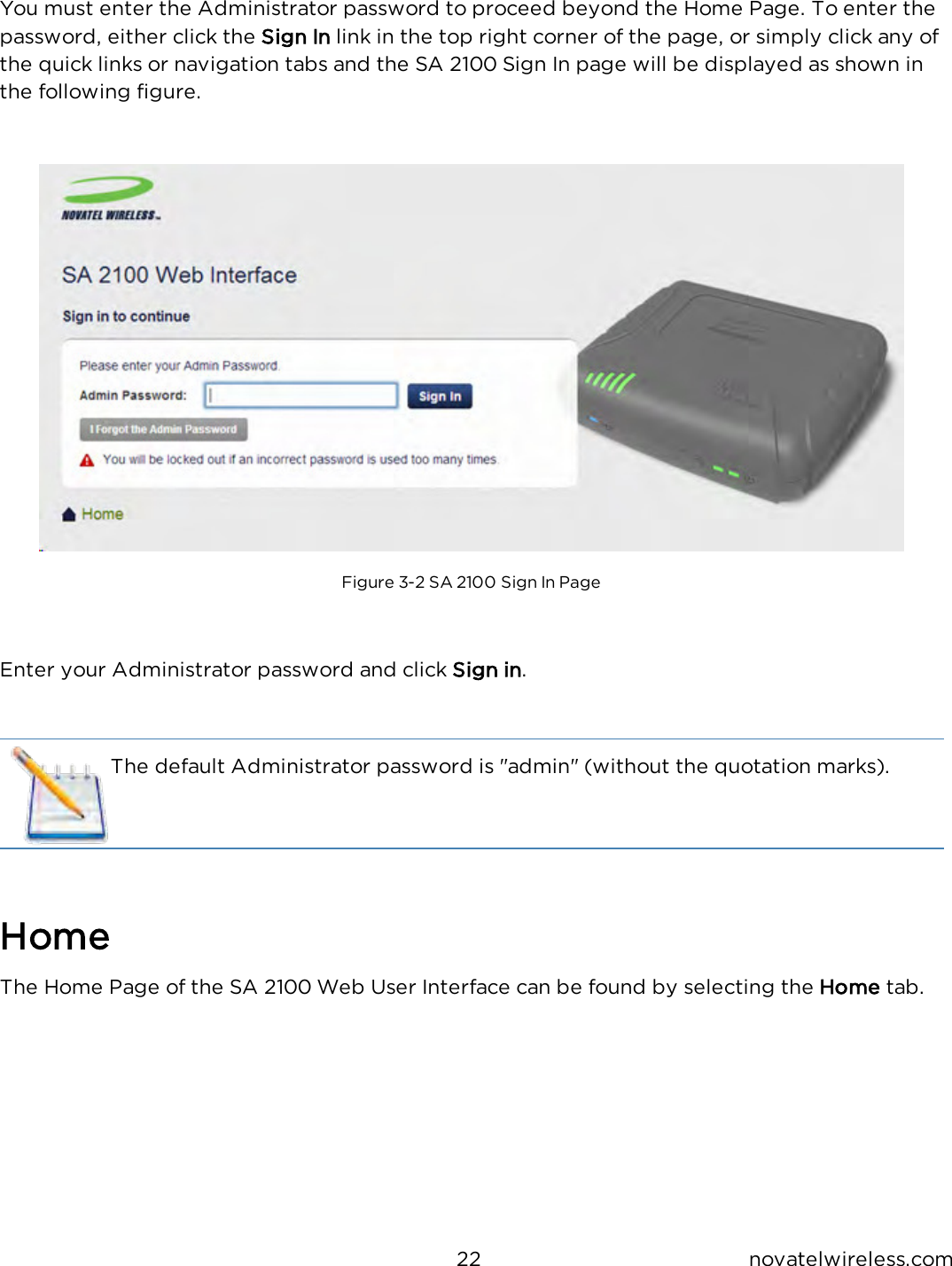 22 novatelwireless.comYou must enter the Administrator password to proceed beyond the Home Page. To enter thepassword, either click the Sign In link in the top right corner of the page, or simply click any ofthe quick links or navigation tabs and the SA 2100 Sign In page will be displayed as shown inthe following figure.Figure 3-2 SA 2100 Sign In PageEnter your Administrator password and click Sign in.The default Administrator password is &quot;admin&quot; (without the quotation marks).HomeThe Home Page of the SA 2100 Web User Interface can be found by selecting the Home tab.