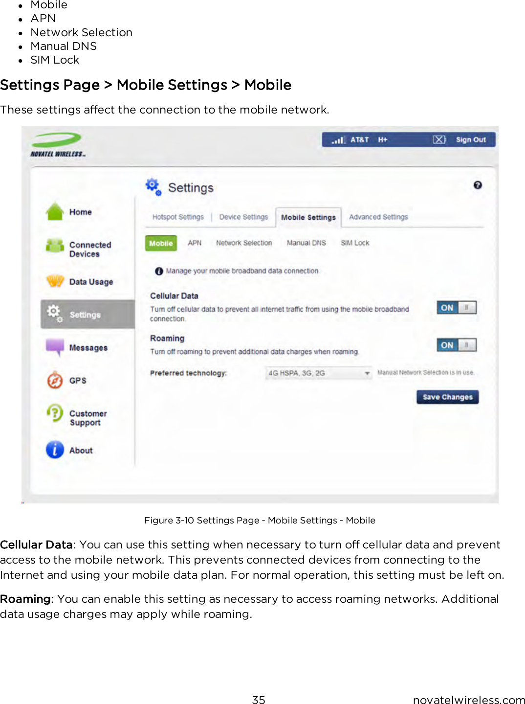 35 novatelwireless.comlMobilelAPNlNetwork SelectionlManual DNSlSIM LockSettings Page &gt; Mobile Settings &gt; MobileThese settings affect the connection to the mobile network.Figure 3-10 Settings Page - Mobile Settings - MobileCellular Data: You can use this setting when necessary to turn off cellular data and preventaccess to the mobile network. This prevents connected devices from connecting to theInternet and using your mobile data plan. For normal operation, this setting must be left on.Roaming: You can enable this setting as necessary to access roaming networks. Additionaldata usage charges may apply while roaming.