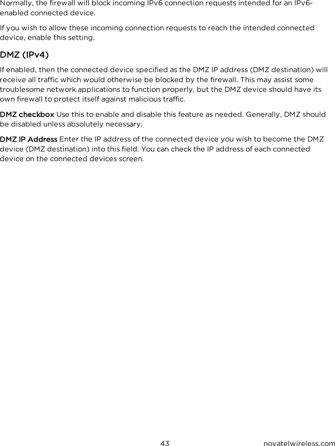 43 novatelwireless.comNormally, the firewall will block incoming IPv6 connection requests intended for an IPv6-enabled connected device.If you wish to allow these incoming connection requests to reach the intended connecteddevice, enable this setting.DMZ (IPv4)If enabled, then the connected device specified as the DMZ IP address (DMZ destination) willreceive all traffic which would otherwise be blocked by the firewall. This may assist sometroublesome network applications to function properly, but the DMZ device should have itsown firewall to protect itself against malicious traffic.DMZ checkbox Use this to enable and disable this feature as needed. Generally, DMZ shouldbe disabled unless absolutely necessary.DMZ IP Address Enter the IP address of the connected device you wish to become the DMZdevice (DMZ destination) into this field. You can check the IP address of each connecteddevice on the connected devices screen.