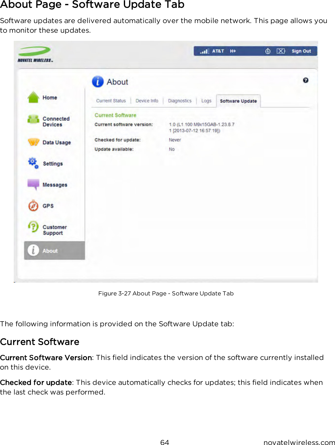 64 novatelwireless.comAbout Page - Software Update TabSoftware updates are delivered automatically over the mobile network. This page allows youto monitor these updates.Figure 3-27 About Page - Software Update TabThe following information is provided on the Software Update tab:Current SoftwareCurrent Software Version: This field indicates the version of the software currently installedon this device.Checked for update: This device automatically checks for updates; this field indicates whenthe last check was performed.