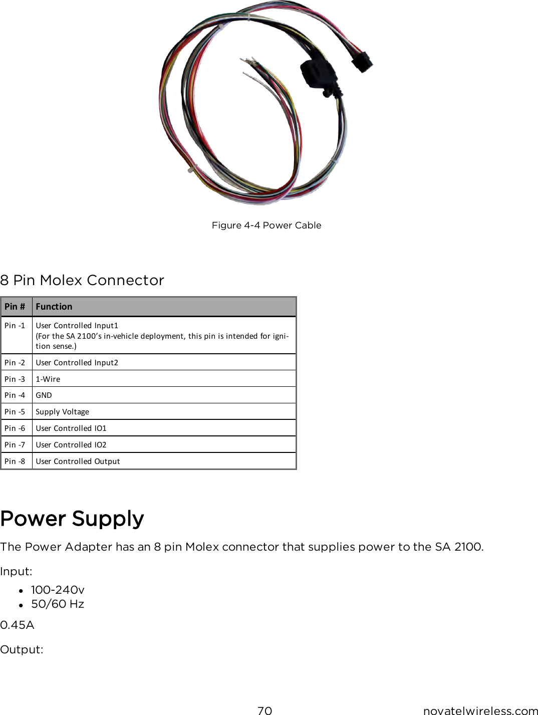 70 novatelwireless.comFigure 4-4 Power Cable8 Pin Molex ConnectorPin # FunctionPin -1 User Controlled Input1(For the SA 2100’s in-vehicle deployment, this pin is intended for igni-tion sense.)Pin -2 User Controlled Input2Pin -3 1-WirePin -4 GNDPin -5 Supply VoltagePin -6 User Controlled IO1Pin -7 User Controlled IO2Pin -8 User Controlled OutputPower SupplyThe Power Adapter has an 8 pin Molex connector that supplies power to the SA 2100.Input:l100-240vl50/60 Hz0.45AOutput: