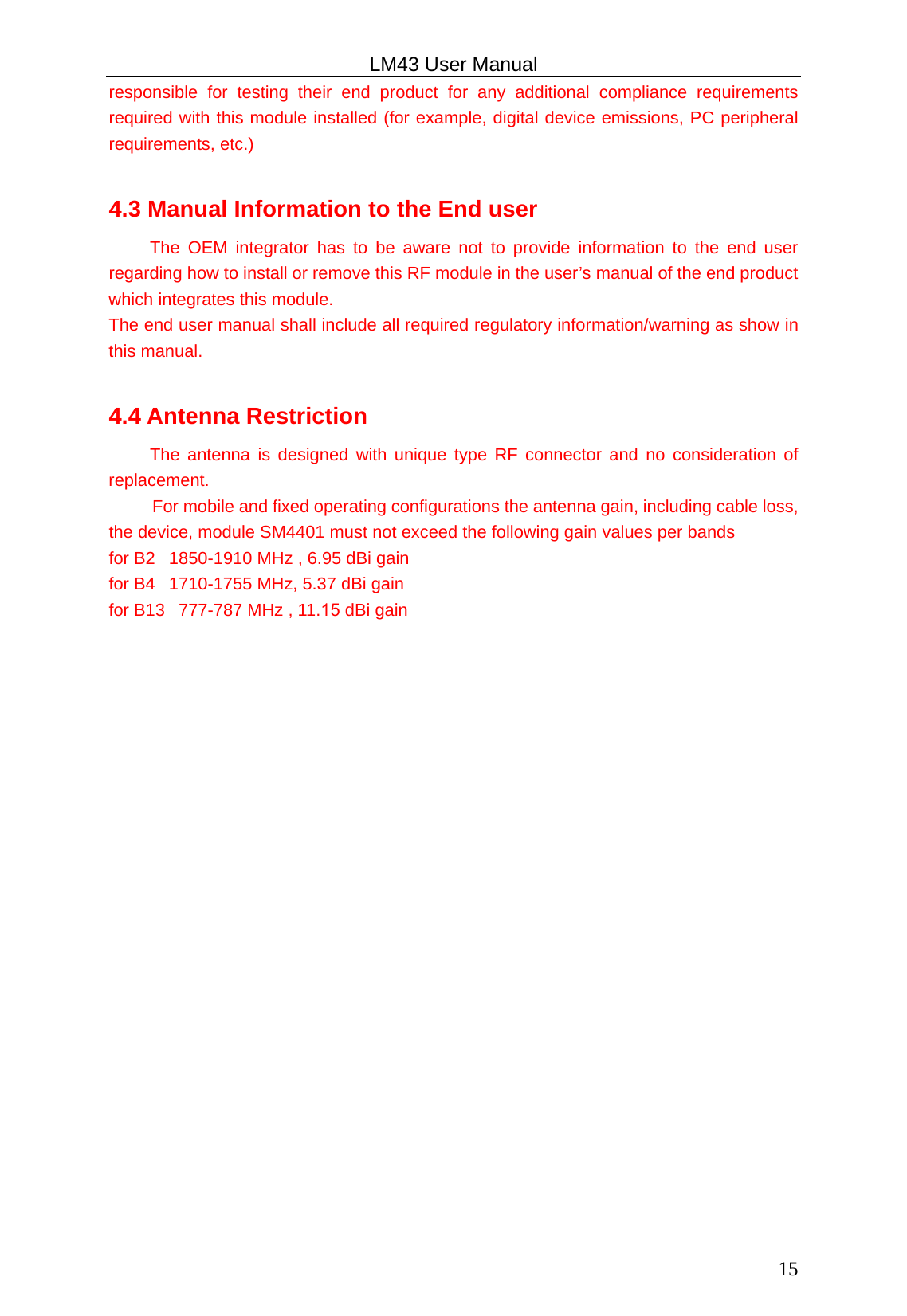 LM43 User Manual 15responsible for testing their end product for any additional compliance requirements required with this module installed (for example, digital device emissions, PC peripheral requirements, etc.) 4.3 Manual Information to the End user The OEM integrator has to be aware not to provide information to the end user regarding how to install or remove this RF module in the user’s manual of the end product which integrates this module. The end user manual shall include all required regulatory information/warning as show in this manual. 4.4 Antenna Restriction The antenna is designed with unique type RF connector and no consideration of replacement. For mobile and fixed operating configurations the antenna gain, including cable loss, the device, module SM4401 must not exceed the following gain values per bands for B2  1850-1910 MHz , 6.95 dBi gain for B4  1710-1755 MHz, 5.37 dBi gain for B13  777-787 MHz , 11.15 dBi gain 