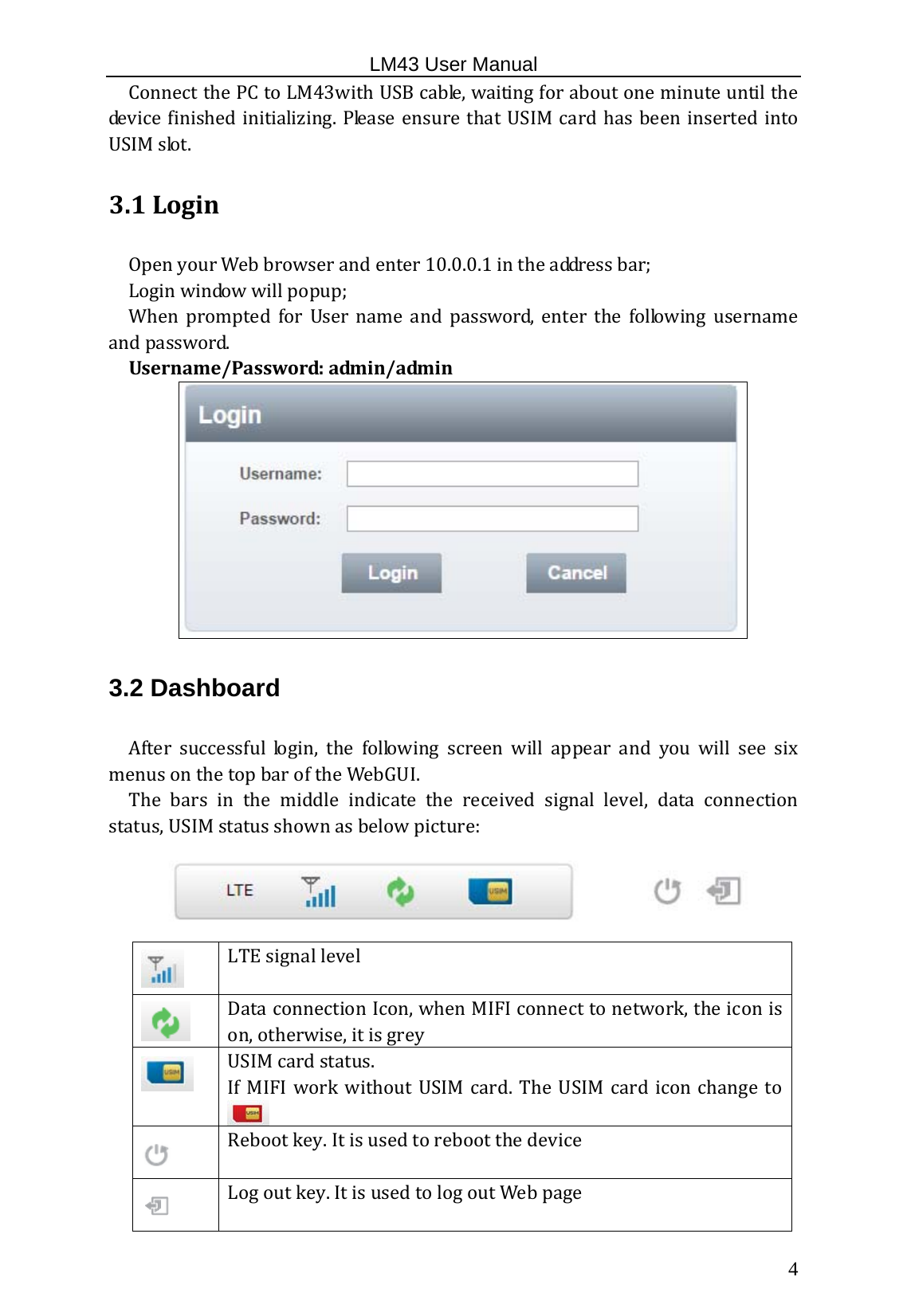                                                   LM43 User Manual  4ConnectthePCtoLM43withUSBcable,waitingforaboutoneminuteuntilthedevicefinishedinitializing.PleaseensurethatUSIMcardhas been insertedintoUSIMslot.3.1Login OpenyourWebbrowserandenter10.0.0.1intheaddressbar;Loginwindowwillpopup;When prompted for User name and password, enter the following usernameandpassword.Username/Password:admin/admin3.2 Dashboard After successful login, the following screen will appear and you will see sixmenusonthetopbaroftheWebGUI. The bars in the middle indicate the received signal level, data connectionstatus,USIMstatusshownasbelowpicture:LTEsignallevelDataconnectionIcon,whenMIFIconnecttonetwork,theiconison,otherwise,itisgreyUSIMcardstatus. IfMIFIworkwithoutUSIMcard.TheUSIMcardiconchangetoRebootkey.Itisusedtorebootthedevice Logoutkey.ItisusedtologoutWebpage