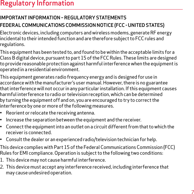 Regulatory InformationIMPORTANT INFORMATION – REGULATORY STATEMENTSFEDERAL COMMUNICATIONS COMMISSION NOTICE (FCC - UNITED STATES)Electronic devices, including computers and wireless modems, generate RF energy incidental to their intended function and are therefore subject to FCC rules and regulations.This equipment has been tested to, and found to be within the acceptable limits for a Class B digital device, pursuant to part 15 of the FCC Rules. These limits are designed to provide reasonable protection against harmful interference when the equipment is operated in a residential environment.This equipment generates radio frequency energy and is designed for use in accordance with the manufacturer’s user manual. However, there is no guarantee that interference will not occur in any particular installation. If this equipment causes harmful interference to radio or television reception, which can be determined by turning the equipment off and on, you are encouraged to try to correct the interference by one or more of the following measures.• Reorient or relocate the receiving antenna.• Increase the separation between the equipment and the receiver.• Connect the equipment into an outlet on a circuit different from that to which the receiver is connected.• Consult the dealer or an experienced radio/television technician for help.This device complies with Part 15 of the Federal Communications Commission (FCC) Rules for EMI compliance. Operation is subject to the following two conditions:1. This device may not cause harmful interference.2. This device must accept any interference received, including interference that may cause undesired operation.7