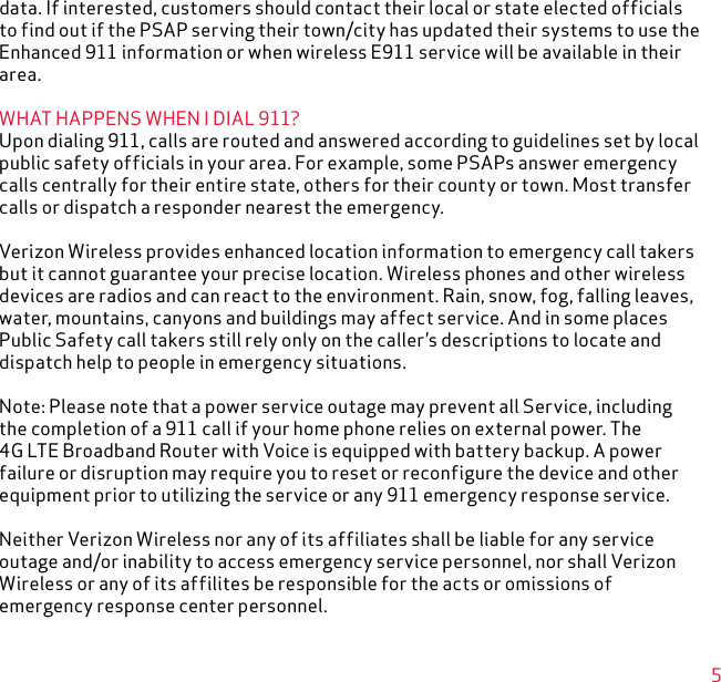 5data. If interested, customers should contact their local or state elected officials to find out if the PSAP serving their town/city has updated their systems to use the Enhanced 911 information or when wireless E911 service will be available in their area.WHAT HAPPENS WHEN I DIAL 911?Upon dialing 911, calls are routed and answered according to guidelines set by local public safety officials in your area. For example, some PSAPs answer emergency calls centrally for their entire state, others for their county or town. Most transfer calls or dispatch a responder nearest the emergency.Verizon Wireless provides enhanced location information to emergency call takers but it cannot guarantee your precise location. Wireless phones and other wireless devices are radios and can react to the environment. Rain, snow, fog, falling leaves, water, mountains, canyons and buildings may affect service. And in some places Public Safety call takers still rely only on the caller’s descriptions to locate and dispatch help to people in emergency situations.Note: Please note that a power service outage may prevent all Service, including the completion of a 911 call if your home phone relies on external power. The 4G LTE Broadband Router with Voice is equipped with battery backup. A power failure or disruption may require you to reset or reconfigure the device and other equipment prior to utilizing the service or any 911 emergency response service.Neither Verizon Wireless nor any of its affiliates shall be liable for any service outage and/or inability to access emergency service personnel, nor shall Verizon Wireless or any of its affilites be responsible for the acts or omissions of emergency response center personnel.