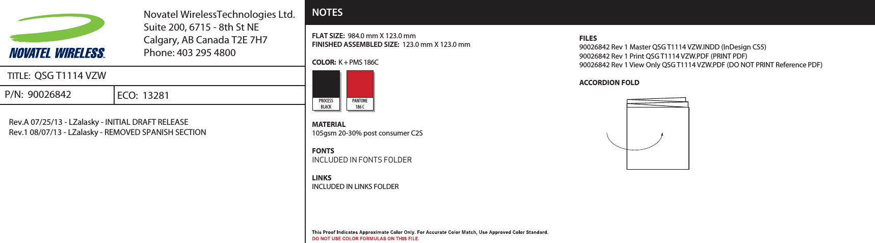 TITLE:  QSG T1114 VZWP/N:  90026842Rev.A 07/25/13 - LZalasky - INITIAL DRAFT RELEASERev.1 08/07/13 - LZalasky - REMOVED SPANISH SECTIONECO:  13281Novatel WirelessTechnologies Ltd.Suite 200, 6715 - 8th St NECalgary, AB Canada T2E 7H7Phone: 403 295 4800FLAT SIZE:  984.0 mm X 123.0 mm FINISHED ASSEMBLED SIZE:  123.0 mm X 123.0 mm COLOR:  K + PMS 186C MATERIAL105gsm 20-30% post consumer C2SFONTSINCLUDED IN FONTS FOLDERLINKSINCLUDED IN LINKS FOLDER NOTESPROCESSBLACKPANTONE186 CFILES90026842 Rev 1 Master QSG T1114 VZW.INDD (InDesign CS5)90026842 Rev 1 Print QSG T1114 VZW.PDF (PRINT PDF)90026842 Rev 1 View Only QSG T1114 VZW.PDF (DO NOT PRINT Reference PDF)ACCORDION FOLD