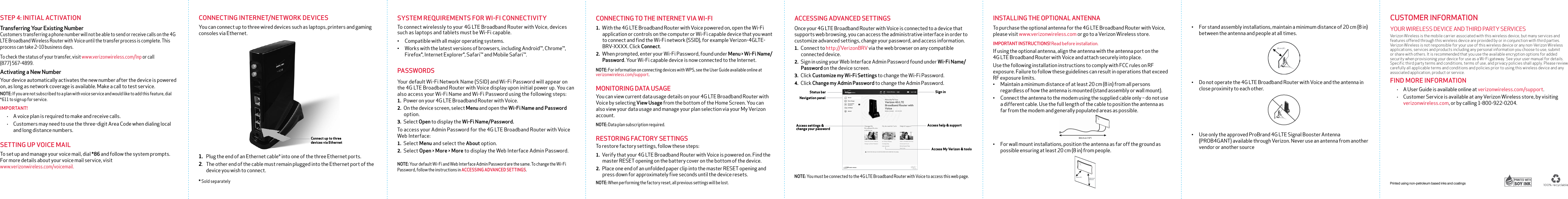 ACCESSING ADVANCED SETTINGSOnce your 4G LTE Broadband Router with Voice is connected to a device that supports web browsing, you can access the administrative interface in order to customize advanced settings, change your password, and access information.1. Connect to http://VerizonBRV via the web browser on any compatible connected device. 2. Sign in using your Web Interface Admin Password found under Wi-Fi Name/Password on the device screen. 3. Click Customize my Wi-Fi Settings to change the Wi-Fi Password.4. Click Change my Admin Password to change the Admin Password.NOTE: You must be connected to the 4G LTE Broadband Router with Voice to access this web page.CONNECTING TO THE INTERNET VIA WI-FI1. With the 4G LTE Broadband Router with Voice powered on, open the Wi-Fi application or controls on the computer or Wi-Fi capable device that you want to connect and find the Wi-Fi network (SSID), for example Verizon-4GLTE-BRV-XXXX. Click Connect. 2. When prompted, enter your Wi-Fi Password, found under Menu &gt; Wi-Fi Name/Password. Your Wi-Fi capable device is now connected to the Internet. NOTE: For information on connecting devices with WPS, see the User Guide available online at verizonwireless.com/support.MONITORING DATA USAGEYou can view current data usage details on your 4G LTE Broadband Router with Voice by selecting View Usage from the bottom of the Home Screen. You can also view your data usage and manage your plan selection via your My Verizon account.NOTE: Data plan subscription required.RESTORING FACTORY SETTINGSTo restore factory settings, follow these steps:1. Verify that your 4G LTE Broadband Router with Voice is powered on. Find the master RESET opening on the battery cover on the bottom of the device.2. Place one end of an unfolded paper clip into the master RESET opening and press down for approximately five seconds until the device resets.NOTE: When performing the factory reset, all previous settings will be lost.SYSTEM REQUIREMENTS FOR WI-FI CONNECTIVITYTo connect wirelessly to your 4G LTE Broadband Router with Voice, devices such as laptops and tablets must be Wi-Fi capable.• Compatible with all major operating systems.• Works with the latest versions of browsers, including Android™, Chrome™, Firefox®, Internet Explorer®, Safari™ and Mobile Safari™. PASSWORDSYour default Wi-Fi Network Name (SSID) and Wi-Fi Password will appear on the 4G LTE Broadband Router with Voice display upon initial power up. You can also access your Wi-Fi Name and Wi-Fi Password using the following steps: 1. Power on your 4G LTE Broadband Router with Voice.2. On the device screen, select Menu and open the Wi-Fi Name and Password option.3. Select Open to display the Wi-Fi Name/Password. To access your Admin Password for the 4G LTE Broadband Router with Voice Web Interface:1. Select Menu and select the About option.2. Select Open &gt; More &gt; More to display the Web Interface Admin Password. NOTE: Your default Wi-Fi and Web Interface Admin Password are the same. To change the Wi-Fi Password, follow the instructions in ACCESSING ADVANCED SETTINGS.CUSTOMER INFORMATIONYOUR WIRELESS DEVICE AND THIRD PARTY SERVICES Verizon Wireless is the mobile carrier associated with this wireless device, but many services and features offered through this wireless device are provided by or in conjunction with third parties. Verizon Wireless is not responsible for your use of this wireless device or any non-Verizon Wireless applications, services and products including any personal information you choose to use, submit or share with others. It is recommended that you use the available encryption options for added security when provisioning your device for use as a Wi-Fi gateway. See your user manual for details. Specific third party terms and conditions, terms of use, and privacy policies shall apply. Please review carefully all applicable terms and conditions and policies prior to using this wireless device and any associated application, product or service.FIND MORE INFORMATION• A User Guide is available online at verizonwireless.com/support.• Customer Service is available at any Verizon Wireless store, by visiting verizonwireless.com, or by calling 1-800-922-0204. Printed using non-petroleum based inks and coatingsNavigation panelAccess settings &amp; change your passwordSign inAccess help &amp; supportAccess My Verizon &amp; toolsStatus barINSTALLING THE OPTIONAL ANTENNATo purchase the optional antenna for the 4G LTE Broadband Router with Voice, please visit www.verizonwireless.com or go to a Verizon Wireless store.IMPORTANT INSTRUCTIONS! Read before installation. If using the optional antenna, align the antenna with the antenna port on the  4G LTE Broadband Router with Voice and attach securely into place.Use the following installation instructions to comply with FCC rules on RF exposure. Failure to follow these guidelines can result in operations that exceed RF exposure limits. • Maintain a minimum distance of at least 20 cm (8 in) from all persons regardless of how the antenna is mounted (stand assembly or wall mount).• Connect the antenna to the modem using the supplied cable only – do not use a different cable. Use the full length of the cable to position the antenna as far from the modem and generally populated areas as possible. • For wall mount installations, position the antenna as far off the ground as possible ensuring at least 20 cm (8 in) from people.• For stand assembly installations, maintain a minimum distance of 20 cm (8 in) between the antenna and people at all times.• Do not operate the 4G LTE Broadband Router with Voice and the antenna in close proximity to each other.• Use only the approved ProBrand 4G LTE Signal Booster Antenna (PROB4GANT) available through Verizon. Never use an antenna from another vendor or another sourceCONNECTING INTERNET/NETWORK DEVICESYou can connect up to three wired devices such as laptops, printers and gaming consoles via Ethernet. 1.  Plug the end of an Ethernet cable* into one of the three Ethernet ports.2.   The other end of the cable must remain plugged into the Ethernet port of the device you wish to connect. * Sold separatelyConnect up to three  devices via EthernetSTEP 4: INITIAL ACTIVATIONTransferring Your Existing Number Customers transferring a phone number will not be able to send or receive calls on the 4G LTE Broadband Wireless Router with Voice until the transfer process is complete. This process can take 2–10 business days. To check the status of your transfer, visit www.verizonwireless.com/lnp or call  (877) 567-4899.Activating a New NumberYour device automatically activates the new number after the device is powered on, as long as network coverage is available. Make a call to test service.NOTE: If you are not subscribed to a plan with voice service and would like to add this feature, dial *611 to sign up for service.IMPORTANT!• A voice plan is required to make and receive calls.• Customers may need to use the three-digit Area Code when dialing local and long distance numbers. SETTING UP VOICE MAILTo set up and manage your voice mail, dial *86 and follow the system prompts. For more details about your voice mail service, visit  www.verizonwireless.com/voicemail.