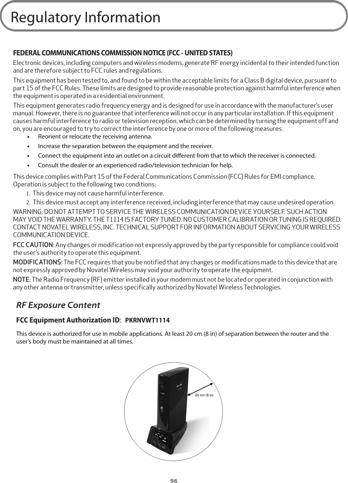 96Regulatory InformationFEDERAL COMMUNICATIONS COMMISSION NOTICE (FCC - UNITED STATES)Electronic devices, including computers and wireless modems, generate RF energy incidental to their intended function and are therefore subject to FCC rules and regulations.This equipment has been tested to, and found to be within the acceptable limits for a Class B digital device, pursuant to part 15 of the FCC Rules. These limits are designed to provide reasonable protection against harmful interference when the equipment is operated in a residential environment.This equipment generates radio frequency energy and is designed for use in accordance with the manufacturer’s user manual. However, there is no guarantee that interference will not occur in any particular installation. If this equipment causes harmful interference to radio or television reception, which can be determined by turning the equipment off and on, you are encouraged to try to correct the interference by one or more of the following measures. •Reorient or relocate the receiving antenna. •Increase the separation between the equipment and the receiver. •Connect the equipment into an outlet on a circuit dierent from that to which the receiver is connected. •Consult the dealer or an experienced radio/television technician for help.This device complies with Part 15 of the Federal Communications Commission (FCC) Rules for EMI compliance. Operation is subject to the following two conditions:1. This device may not cause harmful interference.2. This device must accept any interference received, including interference that may cause undesired operation.WARNING: DO NOT ATTEMPT TO SERVICE THE WIRELESS COMMUNICATION DEVICE YOURSELF. SUCH ACTION MAY VOID THE WARRANTY. THE T1114 IS FACTORY TUNED. NO CUSTOMER CALIBRATION OR TUNING IS REQUIRED. CONTACT NOVATEL WIRELESS, INC. TECHNICAL SUPPORT FOR INFORMATION ABOUT SERVICING YOUR WIRELESS COMMUNICATION DEVICE.FCC CAUTION: Any changes or modification not expressly approved by the party responsible for compliance could void the user’s authority to operate this equipment.MODIFICATIONS: The FCC requires that you be notified that any changes or modifications made to this device that are not expressly approved by Novatel Wireless may void your authority to operate the equipment.NOTE: The Radio Frequency (RF) emitter installed in your modem must not be located or operated in conjunction with any other antenna or transmitter, unless specifically authorized by Novatel Wireless Technologies.RF Exposure ContentFCC Equipment Authorization ID:  PKRNVWT1114This device is authorized for use in mobile applications. At least 20 cm (8 in) of separation between the router and the user’s body must be maintained at all times.