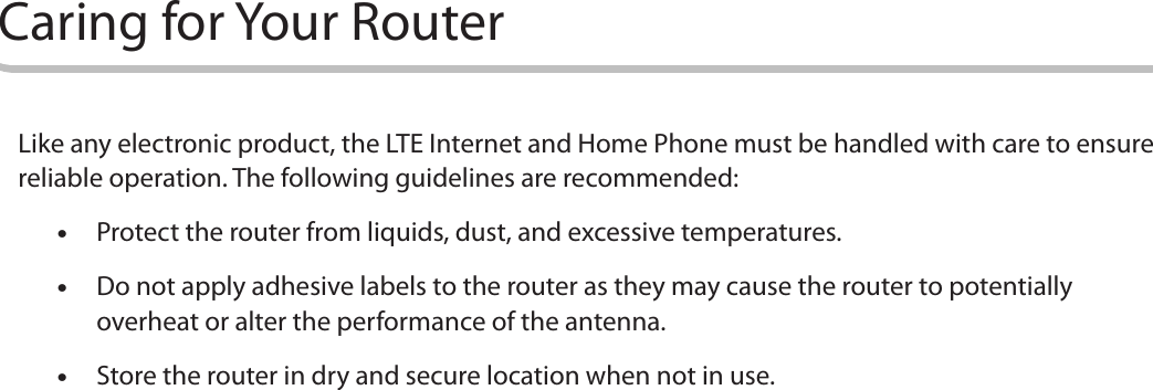 10Caring for Your RouterLike any electronic product, the LTE Internet and Home Phone must be handled with care to ensure reliable operation. The following guidelines are recommended: •Protect the router from liquids, dust, and excessive temperatures.  •Do not apply adhesive labels to the router as they may cause the router to potentially overheat or alter the performance of the antenna. •Store the router in dry and secure location when not in use.