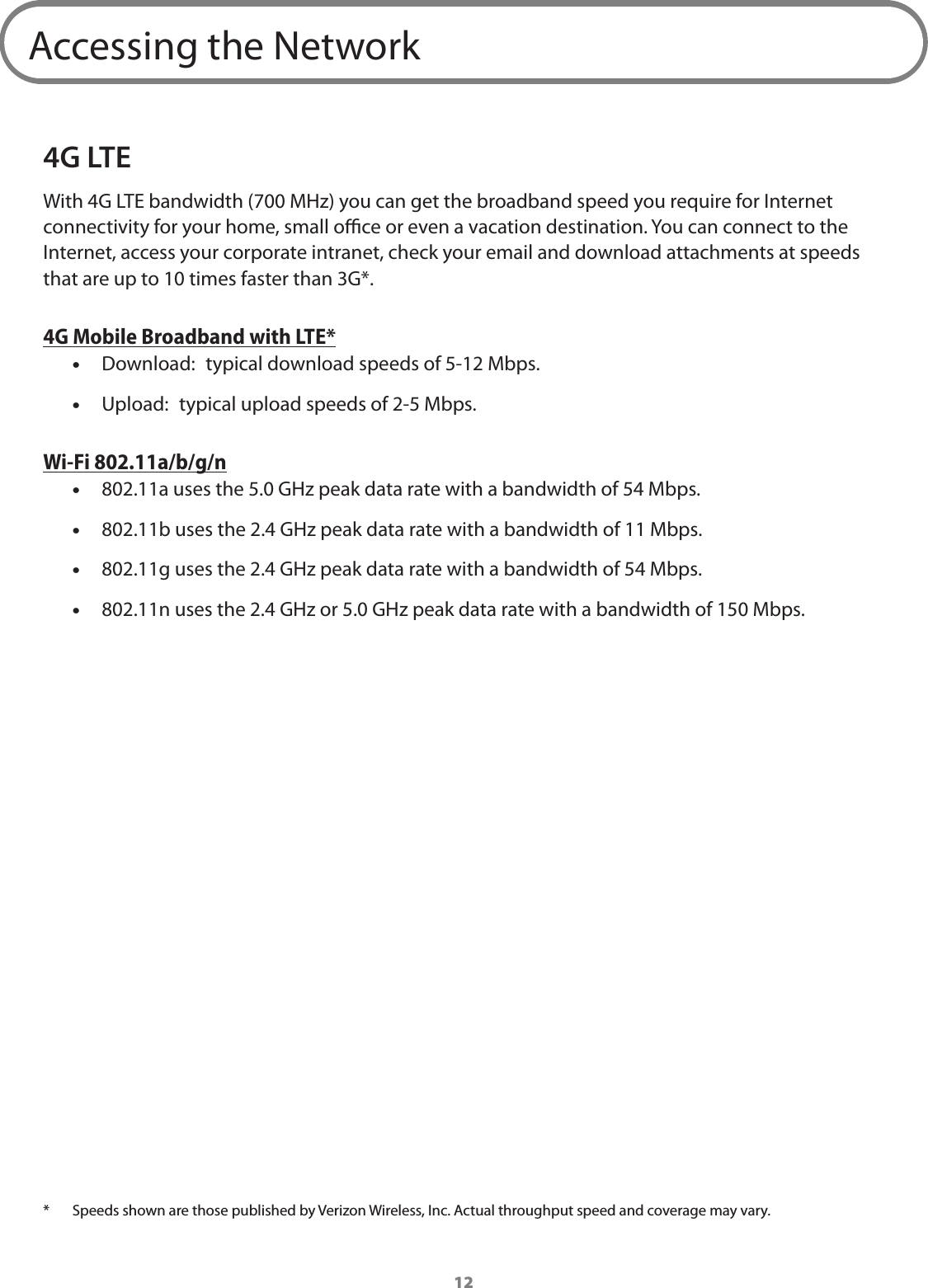 12Accessing the Network4G LTEWith 4G LTE bandwidth (700 MHz) you can get the broadband speed you require for Internet connectivity for your home, small oce or even a vacation destination. You can connect to the Internet, access your corporate intranet, check your email and download attachments at speeds that are up to 10 times faster than 3G*. 4G Mobile Broadband with LTE* •Download:  typical download speeds of 5-12 Mbps. •Upload:  typical upload speeds of 2-5 Mbps.Wi-Fi 802.11a/b/g/n •802.11a uses the 5.0 GHz peak data rate with a bandwidth of 54 Mbps. •802.11b uses the 2.4 GHz peak data rate with a bandwidth of 11 Mbps. •802.11g uses the 2.4 GHz peak data rate with a bandwidth of 54 Mbps. •802.11n uses the 2.4 GHz or 5.0 GHz peak data rate with a bandwidth of 150 Mbps.*  Speeds shown are those published by Verizon Wireless, Inc. Actual throughput speed and coverage may vary. 
