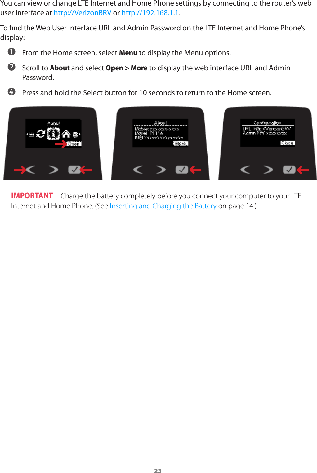 23You can view or change LTE Internet and Home Phone settings by connecting to the router’s web user interface at http://VerizonBRV or http://192.168.1.1.To nd the Web User Interface URL and Admin Password on the LTE Internet and Home Phone’s display:  ➊ From the Home screen, select Menu to display the Menu options. ➋ Scroll to About and select Open &gt; More to display the web interface URL and Admin Password. ➍ Press and hold the Select button for 10 seconds to return to the Home screen.IMPORTANT Charge the battery completely before you connect your computer to your LTE Internet and Home Phone. (See Inserting and Charging the Battery on page 14.)